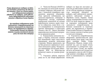21
5.	 Членство Польщі в НАТО та
ЄС накладає на польський експорт
та імпорт озброєнь, військової тех-
ніки і технологій подвійного при-
значення додаткові обмеження.
Тому присутні побоювання, що
польсько-українська співпраця в
оборонному секторі, отримання
українських технологій чи спільне
виробництво якихось видів техні-
ки чи озброєння, може бути з чи-
сто комерційних та конкурентних
причин заблокована в структурах
Альянсу або ЄС. Звідси випливає
додаткова вага політичної підтрим-
ки на урядовому рівні.
6.	 В недалекому минулому екс-
порт в Україну польської техніки
був блокований через відсутність
відповідних дозволів польською
стороною. Можна припускати, що
це був результат нерішучості полі-
тики польського уряду. Чіткий по-
сил відповідних інституцій (Міно-
борони, МЗС чи Міністерства
розвитку) мають ці сумніви розві-
яти.
7.	 Учасники дебатів звертали
увагу на те, що попри формальне
ембарго на будь-які поставки за-
пчастин до військової техніки з Ро-
сії чи в Росію українські підприєм-
ства вимушені обходити це
ембарго, щоб забезпечити працез-
датність військової техніки в
Збройних Силах України. Таким
чином, коопераційні зв’язки з часів
СРСР не були повністю зірвані. А
це породжує побоювання щодо
«щільності» співробітництва та
безпеки технологій та технічних
даних, які передаються в Україну.
Спецслужби Польщі та України ма-
ють в цьому контексті велику роль
та поле для співпраці.
8.	 В розвитку співробітництва
оборонних промисловостей двох
країн велику роль може і має віді-
грати концерн Polska Grupa
Zbrojeniowa. Нажаль, попри спли-
ваючий час, досі не видно чіткої,
деталізованої та конкретної стра-
тегії цієї групи. Схоже, що окремі
об’єкти, які входять до її складу, все
ще працюють самі по собі. В струк-
турі домінує атмосфера нестабіль-
ності та невпевненості у завтраш-
ньому дні.
Попри формальне ембарго на будь-
які поставки запчастин до військо-
вої техніки з Росії чи в Росію україн-
ські підприємства вимушені
обходити це ембарго, щоб забезпе-
чити працездатність військової
техніки в Збройних Силах України
Це породжує побоювання щодо
«щільності» співробітництва та
безпеки технологій та технічних
даних, які передаються в Україну.
Спецслужби Польщі та України
мають в цьому контексті велику
роль та поле для співпраці
 