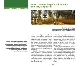 ВИКЛИКИ і РИЗИКИ / 15 серпня 2016
22
15 липня в Туреччині відбулась
спроба державного перевороту,
яка, схоже, координувалась декіль-
кома «кліками» у збройних силах
країни. Власне, з відкритих джерел
нам відомо, що переворот органі-
зували декілька високих воєнних
чинів, включаючи генералів, адмі-
ралів і лейтенант-полковників,
спільно з покірно завербованими
офіцерами.
Спроба військових захопити
владу виявилась такою особливо
несподіваною, зважаючи на поши-
рене переконання, що влада успіш-
но усунула своїх найзапекліших
противників з лав армії і тримала
на короткому повідку головні ар-
мійські структури.
Такий контроль було встановле-
но не лише над армією (або щонай-
менше над головною командною
ланкою), але й тими, хто сповідує
світські ідеї Кемалізму – організа-
ціями на кшталт групи «Догу Пе-
рінчек», також відомою як «Група
Ергенекон».
Втім, спроба перевороту засвід-
чила хибність переконання влади у
тому, що ситуація знаходиться під
її контролем. Так, незважаючи на
підтримку уряду з боку армійсько-
го командування та групи Ергене-
кон, значна кількість військовос-
лужбовців взяла участь у невдалій
спробі заколоту. Це також засвід-
чує наявність жорсткого розколу в
армії.
Спроба військових захопити владу
виявилась такою особливо
несподіваною, зважаючи на пошире-
не переконання, що влада успішно
усунула своїх найзапекліших
противників з лав армії і тримала
на короткому повідку головні
армійські структури
Аналіз останньої спроби військового
заколоту в Туреччині
Деніз Чіфчі (Deniz Çifçi),
аналітик Центру досліджень Туреччини
(Centre for Turkey studies, CEFTUS, Лондон)
 
