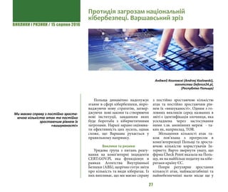 ВИКЛИКИ і РИЗИКИ / 15 серпня 2016
27
Польща динамічно надолужує
згаяне в сфері кібербезпеки, впро-
ваджуючи нову стратегію, затвер-
джуючи нові закони та створюючи
нові інституції, завданням яких
буде боротьба з кібернетичними
загрозами. Наразі зарано оцінюва-
ти ефективність цих зусиль, однак
схоже, що Варшава рухається у
правильному напрямку.
Виклики та ризики
Урядова група з питань реагу-
вання на комп’ютерні інциденти
CERT.GOV.Pl, яка функціонує в
рамках Агентства Внутрішньої
Безпеки (АВБ), щорічно готує звіти
про кількість та види кібератак. Із
них випливає, що ми маємо справу
з постійно зростаючою кількістю
атак та постійно зростаючим рів-
нем їх «вишуканості». Одним з го-
ловних викликів серед названих в
звіті є ідентифікація злочинця, яка
ускладнена через застосування
ними т.зв. анонімних мереж - та-
ких як, наприклад, TOR.
Збільшення кількості атак та-
кож пов’язана з прогресом в
комп’ютеризації Польщі та зроста-
ючою кількістю користувачів Ін-
тернету. Варто звернути увагу, що
фірма Check Point вказала на Поль-
щу, як на найбільш податну на кібе-
ратаки країну ЄС.
Попри регулярне зростання
кількості атак, наймасштабніші та
найнебезпечніші мали місце ще у
Протидія загрозам національній
кібербезпеці. Варшавський зріз
Анджей Козловскі (Andrzej Kozlowski),
агентство Defence24.pl,
(Республіка Польща)
Ми маємо справу з постійно зроста-
ючою кількістю атак та постійно
зростаючим рівнем їх
«вишуканості»
 