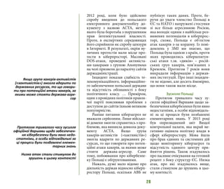 28
2012 році, коли було здійснено
спробу введення до польського
електронного документообігу до-
кументу з назвою ACTA, метою
якого була боротьба з порушенням
прав інтелектуальної власності.
Проте, в експертних середовищах
його сприйняли як спробу цензури
в Інтернеті. В результаті, окрім ву-
личних протестів мали місце про-
тести в кіберпросторі. Масовані
DOS-атаки, проведені активіста-
ми-хакерами з групою Anonymous
на чолі призвели до паралічу сайтів
держадміністрації.
Інцидент показав слабкість те-
лекомунікаційного, інформаційно-
го забезпечення польської держави
та відсутність обізнаності з боку
політичного класу. … Приміром,
один з провідних політиків правля-
чої партії пояснював проблеми з
доступом до сайтів їхньою великою
популярністю.
Раніше питання кіберзагроз не
вважали серйозним. Лише військо-
ві домени змогли справитись з про-
блемою, яка виникла довкола доку-
менту ACTA. Якщо група
хакерів-активістів («хактивістів»)
змогла вдарити по державних ре-
сурсах, то що говорити про потен-
ційні атаки хакерів, за якими може
стояти держава-агресор. Саме
тому, побоювання про кібербезпе-
ку Польщі є обґрунтованими.
Нажаль, дуже мало відомо про
діяльність держав відносно кіберп-
ростору Польщі, оскільки АВБ не
публікує таких даних. Проте, бе-
ручи до уваги членство Польщі в
ЄС та НАТО і напружені стосунки
зі все більш агресивною Росією,
яка володіє одним з найбільш роз-
винених потенціалів в кіберпрос-
торі, схоже, Польща є об’єктом
атак хакерів з-за кордону. Із пові-
домлень у ЗМІ ми знаємо, що
Польща була однією з країн, проти
яких проводились кібершпигун-
ські атаки т.зв. «дюків» – росій-
ських груп хакерів, пов’язаних з
Кремлем. Протягом 7 років вони
викрадали інформацію з держав-
них інституцій. Про інші інциден-
ти не відомо, але досить ймовірно,
що вони також мали місце.
Зусилля Польщі
Протягом тривалого часу зу-
силля офіційної Варшави щодо за-
безпечення кібербезпеки були явно
недостатніми, а особи відповідаль-
ні за ці процеси були позбавлені
елементарних знань. У 2015 році
був оприлюднений звіт Вищої
контрольної палати, яка вкрай не-
гативно оцінила політику влади в
сфері кіберпростору. Мова йшла
про брак єдиних та системних дій
щодо моніторингу кіберзагроз та
відсутність єдиного центру при-
йняття рішень. Також згадувалось
про пасивне очікування на готовий
рецепт з боку структур ЄС. Низка
атак, про які згадувалось вище,
стали стимулом до зрушень в цьо-
му контексті.
Якщо група хакерів-активістів
(«хактивістів») змогла вдарити по
державних ресурсах, то що говори-
ти про потенційні атаки хакерів, за
якими може стояти держава-агре-
сор
Протягом тривалого часу зусилля
офіційної Варшави щодо забезпечен-
ня кібербезпеки були явно недо-
статніми, а особи відповідальні за
ці процеси були позбавлені елемен-
тарних знань
Низка атак стали стимулом до
зрушень в цьому контексті
 