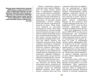 29
Одним з визначених завдань є
створення нової стратегії кібербез-
пеки. На даний момент робота
щодо її опрацювання продовжу-
ється, але вже відомо, що кібербез-
пека отримає статус стратегічного
пріоритету Польщі. Ключовими за-
вданнями є побудова структур, від-
повідальних за протидію атакам,
опрацювання системи поперед-
ження про загрози та процедур ре-
агування на атаки. Також плану-
ється введення до польського
законодавства закону «Про кібер-
нетичну безпеку», яка має класифі-
кувати безпекові кластери: вся цен-
тральна адміністрація буде одним з
них, а на обласному рівні буде ство-
рено групи з питань охорони ме-
реж органів самоврядування. Стра-
тегія має набути чинність вже
наприкінці поточного року. Попри
очевидну необхідність розбудови
юридичної бази, Польща може по-
хвалитися певними здобутками в
цьому контексті як одна з небага-
тьох держав, що вже прийняла від-
повідні зміни до законодавства, які
визначають дефініцію кіберпрос-
тору таким чином, що дає змогу за-
провадити надзвичайний стан вна-
слідок атаки у віртуальному світі.
Незважаючи на сказане, ключо-
вим викликом для Польщі Вища
контрольна палата у згаданому зві-
ті називала хаотичну інституційну
структуру. Схоже, цю проблему
Варшава вирішила зняти карди-
нально, а доказом цього має бути
створення «Міністерства цифриза-
ції», яке відповідатиме в першу
чергу за цивільний простір кібер-
безпеки, контролюватиме процес
цифрових технологій Польщі та
дбатиме про безпеку найважливі-
ших структур та послуг. Також мі-
ністерство включене в систему роз-
робки стратегії кібербезпеки.
Недавно на базі відомства було
створено Національний центр з кі-
бербезпеки (NCC), який має бути
головною структурою, відпові-
дальною за кібернетичний простір.
NCC було сформовано на базі
групи CERT.GOV.Pl, яка вже мала в
розпорядженні ряд досвідчених
аналітиків. На даний момент клю-
човим завданням центру є своєчас-
не попередження про загрози, ре-
акція на атаки та координація
процесу обміну інформацією. Вар-
то зазначити, що до NCC залучені
не лише представники публічної
адміністрації, а й також представ-
ники приватного сектора, включно
з найбільшими польськими фірма-
ми. Таким чином центр намагаєть-
ся подолати проблему недолугої
системи обміну інформацією між
інституціями.
Після зміни влади у 2015 році в
Польщі, більший акцент на кібер-
безпеку почали робити і в системі
Міноборони. Нове керівництво
оголосило, що кібербезпека вважа-
тиметься одним із пріоритетів у
розробці двох програм: оборонної
стратегії та технічної модернізації
Польща може похвалитися певними
здобутками в цьому контексті як
одна з небагатьох держав, що вже
прийняла відповідні зміни до законо-
давства, які визначають дефініцію
кіберпростору таким чином, що дає
змогу запровадити надзвичайний
стан внаслідок атаки у віртуально-
му світі
 