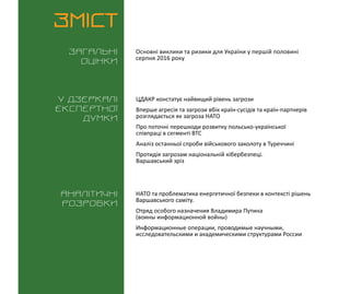 ВИКЛИКИ і РИЗИКИ / 15 серпня 2016
3
ЗМІСТ
Загальні
оцінки
У дзеркалі
експертноі
думки
Аналітичні
розробки
Основні виклики та ризики для України у першій половині
серпня 2016 року
НАТО та проблематика енергетичної безпеки в контексті рішень
Варшавського саміту.
Отряд особого назначения Владимира Путина
(воины информационной войны)
Информационные операции, проводимые научными,
исследовательскими и академическими структурами России
ЦДАКР констатує найвищий рівень загрози
Вперше агресія та загрози вбік країн-сусідів та країн-партнерів
розглядається як загроза НАТО
Про поточні перешкоди розвитку польсько-української
співпраці в сегменті ВТС
Аналіз останньої спроби військового заколоту в Туреччині
Протидія загрозам національній кібербезпеці.
Варшавський зріз
 