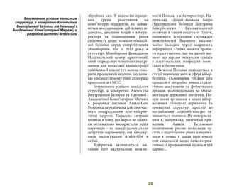 30
збройних сил. У відомстві працю-
ють групи реагування на
комп’ютерні інциденти, які займа-
ються координацією дій всього ві-
домства, аналізом подій в кіберп-
росторі та підвищенням рівня
свідомості щодо телекомунікацій-
ної безпеки серед співробітників
Міноборони. Ще з 2013 року в
структурі Міноборони функціонує
Національний центр криптології,
який опрацьовує криптологічні рі-
шення для польської адміністрації
та війська. І власне тут можна гово-
рити про певний недолік, що поля-
гає у недостатньому рівні співпраці
криптологів з NCC.
Безумовним успіхом польських
структур, а конкретно Агентства
Внутрішньої Безпеки та Наукової і
Академічної Комп’ютерної Мережі,
є розробка системи Arakis-Gov.
Розробка передбачена для своєчас-
ного попередження про кіберне-
тичні загрози. Парадокс ситуації
полягає в тому, що наразі не вдало-
ся оптимально використати успіх
науковців – на заваді цьому стали
депутати парламенту, які заблоку-
вали застосування Arakis-Gov в
сеймі.
Відкритим залишається пи-
тання про наступальні можли-
вості Польщі в кіберпросторі. На-
приклад, сформульована Бюро
Національної Безпеки Доктрина
Кібербезпеки Речіпосполитої
включає й такий постулат. Проте,
оцінювати існування справжніх
можливостей Варшави надзви-
чайно складно через закритість
інформації. Однак можна зроби-
ти припущення, що на даний мо-
мент ще зарано очікувати успіхів
у наступальних операціях поль-
ської кібернетики.
Загалом Польща знаходиться в
стадії значимих змін в сфері кібер-
безпеки. Основними рисами цих
процесів є розробка нових страте-
гічних документів та формування
органів, відповідальних за імпле-
ментацію державної політики. По-
при певні зрушення в плані кібер-
нетичної співпраці державних та
приватних структур, простір до
поглиблення співробітництва за-
лишається значним. Не використа-
ним є, наприклад, потенціал при-
ватних банків. Безумовно
позитивною рисою польських зу-
силь з підвищення рівня кібербез-
пеки є поява в лавах політичних
еліт свідомості щодо безальтерна-
тивності продовження зусиль в цій
царині...
Безумовним успіхом польських
структур, а конкретно Агентства
Внутрішньої Безпеки та Наукової і
Академічної Комп’ютерної Мережі, є
розробка системи Arakis-Gov
 