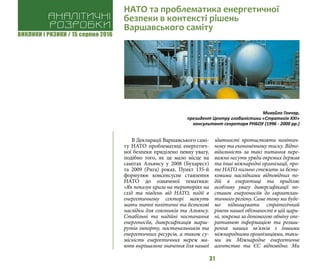 ВИКЛИКИ і РИЗИКИ / 15 серпня 2016
31
В Декларації Варшавського самі-
ту НАТО проблематиці енергетич-
ної безпеки приділено певну увагу,
подібно того, як це мало місце на
самітах Альянсу у 2008 (Бухарест)
та 2009 (Рига) роках. Пункт 135-й
формулює консенсусне ставлення
НАТО до означеної тематики:
«Як показує криза на територіях на
схід та південь від НАТО, події в
енергетичному секторі можуть
мати значні політичні та безпекові
наслідки для союзників та Альянсу.
Стабільні та надійні постачання
енергоносіїв, диверсифікація марш-
рутів імпорту, постачальників та
енергетичних ресурсів, а також су-
місність енергетичних мереж ма-
ють вирішальне значення для нашої
здатності протистояти політич-
ному та економічному тиску. Відпо-
відальність за такі питання пере-
важно несуть уряди окремих держав
та інші міжнародні організації, про-
те НАТО пильно стежить за безпе-
ковими наслідками відповідних по-
дій в енергетиці та приділяє
особливу увагу диверсифікації по-
ставок енергоносіїв до євроатлан-
тичного регіону. Саме тому ми буде-
мо підвищувати стратегічний
рівень нашої обізнаності в цій цари-
ні, зокрема за допомогою обміну опе-
ративною інформацією та розши-
рення наших зв’язків з іншими
міжнародними організаціями, таки-
ми як Міжнародне енергетичне
агентство та ЄС відповідно. Ми
Аналітичні
розробки
НАТО та проблематика енергетичної
безпеки в контексті рішень
Варшавського саміту
Михайло Гончар,
президент Центру глобалістики «Стратегія ХХІ»
консультант секретаря РНБОУ (1996 - 2000 рр.)
 