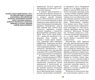 39
пройденный Русской православ-
ной церковью за советский и пост-
советский периоды.
К моменту провозглашения со-
ветской власти церковь являлась не-
отъемлемой частью государственно-
го аппарата царской империи,
веками обеспечивавшей лояльность
массизаэтопользовавшейсяособой
ненавистью новых правителей. Кро-
ваваяибеспощаднаясекуляризация,
затеянная большевиками, нанесла
РПЦ тяжёлый урон. Сначала была
полностью упразднена государ-
ственная поддержка и бюджетное
финансирование церковных учреж-
дений. Затем настал черёд репрес-
сий  – множество епископов и свя-
щенников были казнены или
сосланы в лагеря, храмы закрыва-
лись, церковные земли подлежали
конфискации. Отдельным способом
борьбы стало инспирирование вла-
стями церковных расколов – Обнов-
ленческого, Григорианского и дру-
гих. В результате всех этих действий
ксередине1920-хгодовРПЦнаходи-
лась на грани полного исчезновения.
В отчаянной попытке уберечь
себя от гонений руководство РПЦ в
1927 году издало Послание, в кото-
ром требовала от членов Церкви и
заграничного духовенства полной
гражданской и политической ло-
яльности советской власти. Подоб-
ное решение вызвало отчуждение
большинства епископов в эмигра-
ции и образованию ряда «староцер-
ковных» организаций, отказавших-
ся признавать власть Патриаршей
церкви. В то же время особых по-
блажек от властей РПЦ тогда не по-
лучила. Ситуация изменилась лишь
с началом Второй мировой войны,
когда Сталин осознал истинный по-
тенциал пусть и ослабленной, но всё
ещё имеющей огромное влияние на
массы Церкви в деле манипулиро-
вания общественным мнением.
Если прежде власти были относи-
тельно лояльны лишь к обновленче-
ским структурам, то с 1943 года ос-
новным партнёром властей вновь
становится Московская Патриар-
хия. Активные репрессии и атеи-
стическая пропаганда прекращают-
ся, в стране вновь открываются
тысячи храмов и несколько бого-
словских школ.
Впоследствии РПЦ пережила
ещё один, менее радикальный пери-
од гонений в годы хрущёвской «От-
тепели», однако впоследствии прес-
синг государства уменьшился, став
ленивым и формальным. Впрочем,
Церковь и её деятели в период позд-
него СССР всё равно были окутаны
ореолом вольнодумства и оппози-
ционности. Сегодня сложно пред-
ставить, что в те годы ряд мирян и
клириков участвовали в диссидент-
ском движении, признавались впо-
следствии «узниками совести», от-
бывали заключение в советских
тюрьмах и в ссылке, защищая сво-
боду вероисповедания.
Несмотря на относительно мир-
ное существование церкви и госу-
Сегодня сложно представить, что в
те годы ряд мирян и клириков
участвовали в диссидентском
движении, признавались впослед-
ствии «узниками совести»,
отбывали заключение в советских
тюрьмах и в ссылке, защищая
свободу вероисповедания
 