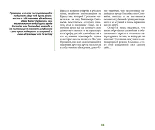 56
фраза о желании умереть в русском
танке, подбитом американцами на
Крещатике, которой Проханов «от-
метился» на шоу Владимира Соло-
вьёва, завсегдатаем которого писа-
тель стал в последние годы), он в
глубине души всё же осознаёт свою
долю ответственности за моральную
катастрофу российского общества и
его «духовных поводырей», одним
из которых он сам является. По сути,
Проханов, изо всех сил пытающийся
подогнать друг под друга реальность
и собственные убеждения, даже бо-
лее трагичен, чем талантливые ме-
дийщики вроде Киселёва или Соло-
вьёва, никогда и не пытавшиеся
осознатьглубиннойсутипроисходя-
щего с их страной и лишь держащие
нос по ветру.
Остаётся лишь надеяться, что
вновь обретённая спокойная и обе-
спеченная старость столичного ли-
тературного титана, на которую, по
мнению Проханова, покушался «ан-
тинародный режим Ельцина», сто-
ит этой ежедневной лжи самому
себе…
Проханов, изо всех сил пытающийся
подогнать друг под друга реаль-
ность и собственные убеждения,
даже более трагичен, чем
талантливые медийщики вроде
Киселёва или Соловьёва, никогда и
не пытавшиеся осознать глубинной
сути происходящего с их страной и
лишь держащие нос по ветру
 