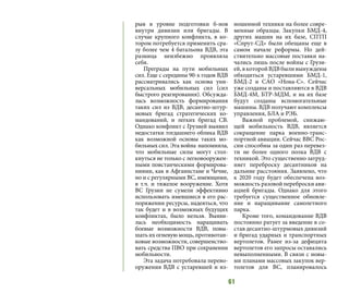 61
рыв в уровне подготовки б-нов
внутри дивизии или бригады. В
случае крупного конфликта, в ко-
тором потребуется применить сра-
зу более чем 4 батальона ВДВ, эта
разница неизбежно проявляла
себя.
Преграды на пути мобильных
сил. Еще с середины 90-х годов ВДВ
рассматривались как основа уни-
версальных мобильных сил (сил
быстрого реагирования). Обсужда-
лась возможность формирования
таких сил из ВДВ, десантно-штур-
мовых бригад стратегических ко-
мандований, и легких бригад СВ.
Однако конфликт с Грузией выявил
недостатки тогдашнего облика ВДВ
как возможной основы таких мо-
бильных сил. Эта война напомнила,
что мобильные силы могут стол-
кнуться не только с легковооружен-
ными повстанческими формирова-
ниями, как в Афганистане и Чечне,
но и с регулярными ВС, имеющими,
в т.ч. и тяжелое вооружение. Хотя
ВС Грузии не сумели эффективно
использовать имевшиеся в его рас-
поряжении ресурсы, надеяться, что
так будет и в возможных будущих
конфликтах, было нельзя. Выяви-
лась необходимость наращивать
боевые возможности ВДВ, повы-
шать их огневую мощь, противотан-
ковые возможности, совершенство-
вать средства ПВО при сохранении
мобильности.
Эта задача потребовала перево-
оружения ВДВ с устаревшей и из-
ношенной техники на более совре-
менные образцы. Закупки БМД-4,
других машин на их базе, СПТП
«Спрут-СД» были обещаны еще в
самом начале реформы. Но дей-
ствительно массовые поставки на-
чались лишь после войны с Грузи-
ей,вкоторойВДВбыливынуждены
обходиться устаревшими БМД-1,
БМД-2 и САО «Нона-С». Сейчас
уже созданы и поставляются в ВДВ
БМД-4М, БТР-МДМ, и на их базе
будут созданы вспомогательные
машины. ВДВ получают комплексы
управления, БЛА и РЭБ.
Важной проблемой, снижаю-
щей мобильность ВДВ, является
сокращение парка военно-транс-
портной авиации. Сейчас ВВС Рос-
сии способны за один раз перевез-
ти не более одного полка ВДВ с
техникой. Это существенно затруд-
няет переброску десантников на
дальние расстояния. Заявлено, что
к 2020 году будет обеспечена воз-
можность разовой переброски ави-
ацией бригады. Однако для этого
требуется существенное обновле-
ние и наращивание самолетного
парка.
Кроме того, командование ВДВ
постоянно ратует за введение в со-
став десантно-штурмовых дивизий
и бригад ударных и транспортных
вертолетов. Ранее из-за дефицита
вертолетов его запросы оставались
невыполненными. В связи с новы-
ми планами массовых закупок вер-
толетов для ВС, планировалось
 