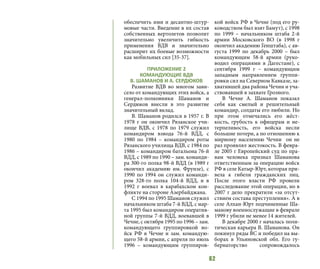 62
обеспечить ими и десантно-штур-
мовые части. Введение в их состав
собственных вертолетов позволит
значительно увеличить гибкость
применения ВДВ и значительно
расширит их боевые возможности
как мобильных сил [35-37].
ПРИЛОЖЕНИЕ 2
КОМАНДУЮЩИЕ ВДВ
В. ШАМАНОВ И А. СЕРДЮКОВ
Развитие ВДВ во многом зави-
село от командующих этих войск, а
генерал-полковники Шаманов и
Сердюков внесли в это развитие
значительный вклад.
В. Шаманов родился в 1957 г. В
1978 г он окончил Рязанское учи-
лище ВДВ, с 1978 по 1979 служил
командиром взвода 76-й ВДД, с
1980 по 1984 – командиром роты
Рязанского училища ВДВ, с 1984 по
1986 – командиром батальона 76-й
ВДД, с 1989 по 1990 – зам. команди-
ра 300-го полка 98-й ВДД (в 1989 г
окончил академию им. Фрунзе), с
1990 по 1994 он служил команди-
ром 328-го полка 104-й ВДД, и в
1992 г воевал в карабахском кон-
фликте на стороне Азербайджана.
С 1994 по 1995 Шаманов служил
начальником штаба 7-й ВДД, с мар-
та 1995 был командиром оператив-
ной группы 7-й ВДД, воевавшей в
Чечне, с октября 1995 по 1996 – зам.
командующего группировкой во-
йск РФ в Чечне и зам. командую-
щего 58-й армии, с апреля по июль
1996 – командующим группиров-
кой войск РФ в Чечне (под его ру-
ководством был взят Бамут), с 1998
по 1999 – начальником штаба 2-й
армии Московского ВО (в 1998 г
окончил академию Генштаба), с ав-
густа 1999 по декабрь 2000 – был
командующим 58-й армии (руко-
водил операциями в Дагестане), с
сентября 1999 г – командующим
западным направлением группи-
ровки сил на Северном Кавказе, за-
хватившей два района Чечни и уча-
ствовавшей в захвате Грозного.
В Чечне А. Шаманов показал
себя как смелый и решительный
командир, солдаты его любили. Но
при этом отмечались его жёст-
кость, грубость к офицерам и не-
терпеливость, его войска несли
большие потери, а по отношению к
мирному населению Чечни он не
раз проявлял жестокость. В февра-
ле 2005 г Европейский суд по пра-
вам человека признал Шаманова
ответственным за операцию войск
РФ в селе Катыр-Юрт, которая при-
вела к гибели гражданских лиц.
После этого власти РФ провели
расследование этой операции, но в
2007 г дело прекратили «за отсут-
ствием состава преступления». А в
селе Алхан-Юрт подчиненные Ша-
манову военнослужащие в феврале
1999 г убили не менее 14 жителей.
В декабре 2000 г началась поли-
тическая карьера В. Шаманова. Он
покинул ряды ВС и победил на вы-
борах в Ульяновской обл. Его гу-
бернаторство сопровождалось
 