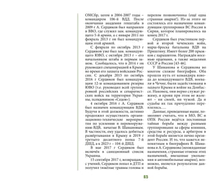 65
ОМСбр, затем в 2004-2007 годы –
командиром 106-й ВДД. После
окончания академии генштаба в
2009 г А. Сердюков был направлен
в ВВО, где служил зам. командую-
щего 5-й армии, а с января 2011 по
февраль 2013 г он был командую-
щим этой армией.
С февраля по октябрь 2013 г
Сердюков уже был зам. командую-
щего ЮВО, с октября 2013 г – его
начальником штаба и первым за-
мом. Сообщалось, что в 2014 г он
руководил спецоперацией в Крыму
во время его захвата войсками Рос-
сии. С декабря 2015 по октябрь
2016 г Сердюков был командую-
щим 12-м командованием резерва
ЮВО (т.е. руководил всей группи-
ровкой российских и сепаратист-
ских войск на территории Украи-
ны, псевдонимом «Седов»).
4 октября 2016 г А. Сердюков
был назначен командующим ВДВ.
Будучи в этой должности, активно
продолжил осуществлять органи-
зационно-технические мероприя-
тия по усилению и перевооруже-
нию ВДВ, начатые В. Шамановым.
В частности, ему удалось добиться
развёртывания в Крыму в 2019 г
третьего десантного полка 7-й
ДШД, а к 2023 г – 104-й ДШД.
В мае 2017 г Сердюков был
включён в санкционный список
Украины.
15 сентября 2017 г, возвращаясь
с учений, Сердюков попал в ДТП и
получил тяжёлые травмы головы и
перелом позвоночника (ещё одна
странная авария!). Из-за этого не
состоялось его назначение коман-
дующим группировки ВС России в
Сирии, которое планировалось на
конец 2017 г.
Сердюков был участником пер-
вой и второй чеченских войн,
марш-броска батальона ВДВ на
Приштину. Имеет более 200 прыж-
ков с парашютом. Награждён восе-
мью орденами, а также медалями
СССР и России [43-46].
У Шаманова и Сердюкова во
многом схожие биографии. Оба
прошли путь от командира взво-
да до командующего ВДВ, воева-
ли в Чечне, были задействованы в
захвате Крыма и войне на Донбас-
се. Наконец, они верно служат ре-
жиму, и крови при этом не жале-
ют – ни своей, ни чужой. Да и
судьбы их так причудливо пере-
плелись….
Данные, приведенные выше, по-
зволяют считать, что в МО, ВС и
ОПК России ведётся постоянная
тайная борьба между разными
группировками за сферы влияния,
средства и ресурсы, а арбитром в
этой борьбе является лично прези-
дент России. И то, что кажется не-
понятным в биографиях В. Шама-
нова и А. Сердюкова (неожиданные
назначения, странные отмены этих
назначений, внезапные увольне-
ния и автомобильные аварии), воз-
можно, является результатом дан-
ной борьбы.
 