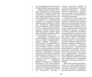 10
зу» та віддзеркалення стану справ у
оборонній сфері, зокрема вказано:
«Військова агресія з боку Росій-
ської Федерації та глибока еконо-
мічна криза в Україні в повній мірі
підтвердили неспроможність дер-
жави через внутрішні умови здій-
снити ефективну оборону і захист
її суверенітету та територіальної
цілісності та поставило в порядок
денний вимогу необхідності негай-
ного проведення реформування
системи оборони і захисту сувере-
нітету та територіальної цілісності
держави в умовах воєнних дій на
території України шляхом прове-
дення військової реформи Зброй-
них Сил України (далі - ЗСУ).
Необхідність проведення вій-
ськової реформи в Україні дикту-
ється, по-перше, непридатністю іс-
нуючої воєнної організації і
структури ЗСУ до забезпечення за-
вдань оборони держави в умовах
сучасної війни у зв’язку з залише-
ною в спадок радянської системи
управління Збройними Силами та
повністю зруйнованою системою
підготовки, навчання та мотивації
мобілізаційного резерву ЗСУ, сис-
теми матеріально-технічного по-
стачання і логістики, по-друге, не-
спроможністю Державного
бюджету забезпечити утримання
боєздатності ЗСУ, який забезпе-
чить високий рівень їх бойової го-
товності до захисту територіальної
цілісності і суверенітету України
від зовнішнього агресора, і,
в-третіх, прагнення України до
вступу до Європейського союзу та
військово-політичного Альянсу
НАТО та необхідність у зв’язку з
цим адаптувати систему оборони і
структуру ЗСУ та оптимізувати ви-
датки на їх утримання.
В більшості країн Євросоюзу
організація оборони будується на
системах територіальної оборони
країни. Ці системи дозволяють під-
тримувати високий рівень здатнос-
ті національних збройних сил до
захисту територій своїх держав від
зовнішнього агресора за рахунок
суттєвого скорочення постійного
складу збройних сил, звільнення їх
від невластивих їм функцій, і пере-
нос центру тяжіння підтримання
боєздатності країн на постійну і
системну роботу з мобілізаційним
резервом оборони держави шля-
хом всеохоплюючого навчання ци-
вільного населення з шкільного
віку, підготовки і перепідготовки
мобілізаційного резерву, який за-
рахований на військові посади в
штатах військових частин та наяв-
ності парамілітарних (воєнізова-
них) формувань із завданнями за-
хисту і оборони території за місцем
свого проживання та здійснення
збройного опору в разі окупації те-
риторії.
Воєнізовані невійськові форму-
вання, так звані добровольчі ба-
тальйони територіальної оборони,
які своєю мужністю, героїзмом і
відвагою відстояли з відвойованою
 