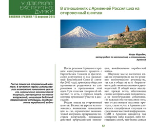 ВИКЛИКИ і РИЗИКИ / 15 вересня 2015
12
После решения Армении о про-
вале интеграционного процесса с
Европейским Союзом и фактиче-
ского вступления в так называе-
мый Евразийский Союз (3 сентя-
бря 2013 года), армянское общество
практически разделилось на сто-
ронников и противников этой
идеи. При этом мы говорим об об-
ществе, то есть, о группах людей,
которые принимают участие в дис-
куссии.
Россия пошла на откровенный
шантаж. В качестве угрозы исполь-
зовались возможные повышение
цен на газ, ограничение экономи-
ческой миграции, прекращение по-
ставок вооружений, инициация
действий пророссийской оппози-
ции, возобновление карабахской
войны.
Широкие массы населения ни-
как не отреагировали на это реше-
ние политического руководства,
так как в обществе есть безразли-
чие к действиям политиков и руко-
водителей. В общей массе населе-
ние, прежде всего, обеспокоено
своим материальным положением,
а не политическими событиями.
Но важным обстоятельством того,
что отсутствовали массовые про-
тесты, стало то, что в Армении сло-
жилась специфичная ситуация со
средствами массовой информации.
СМИ в Армении находятся под
контролем либо властей, либо бо-
гатейших семей, чей бизнес связан
В отношениях с Арменией Россия шла на
откровенный шантаж
У дзеркалі
експертноі
думки
Игорь Мурадян,
автор работ по геополитике и геоэкономике,
Армения
Россия пошла на откровенный шан-
таж. В качестве угрозы использова-
лись возможные повышение цен на
газ, ограничение экономической
миграции, прекращение поставок
вооружений, инициация действий
пророссийской оппозиции, возобнов-
ление карабахской войны
 