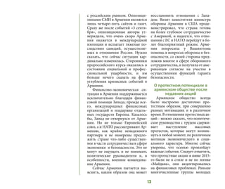 13
с российским рынком. Оппозици-
онными СМИ в Армении являются
лишь четыре–пять сайтов и газет.
Сразу же после событий «3 сентя-
бря», оппозиционные авторы ут-
верждали, что очень скоро Арме-
ния окажется в международной
изоляции и испытает тяжелые по-
следствия санкций, осуществляе-
мых в отношении России. Нужно
сказать, что сейчас ситуация кар-
динально изменилась. Сторонники
пророссийского курса оказались в
состоянии социальной и профес-
сиональной ущербности, и им
больше нечего сказать на фоне
углубления кризисных событий в
Армении.
Финансово-экономическая си-
туация в Армении поддерживается
исключительно благодаря финан-
совой помощи Запада, прежде все-
го, международных финансовых
организаций и поддержке отдель-
ных государств Европы. Казалось
бы, Запад не отвернулся от Арме-
нии. Но не только Европейский
союз, а и НАТО рассматривают Ар-
мению, как крайне ненадежного
партнера и не намерены предло-
жить стране что-либо существен-
ное в части сотрудничества в сфере
экономики и безопасности. Это не
могут не ощущать и не понимать
политические руководители и, в
особенности, военное командова-
ние Армении.
Сейчас Армения пытается вы-
яснить, каким образом она может
восстановить отношения с Запа-
дом. Визит заместителя министра
обороны Армении в США проде-
монстрировал, что страна готова
на более глубокое сотрудничество
с Америкой, и надеется, что отно-
шения с ЕС и НАТО перейдут в бо-
лее благоприятный режим. Арме-
ния попросила у Вашингтона
помощь в вопросах обороны и без-
опасности, со своей стороны пред-
ложив многое в сфере оборонного
сотрудничества, и получила от аме-
риканцев согласие на участие в
осуществлении функций гаранта
безопасности.
О протестном потенциале в
армянском обществе после
недавних акций
Армянское общество всегда
было настроено достаточно про-
тестным образом, при совершенно
разных мотивациях и в различное
время. В отношении протестных ак-
ций - можно сказать, что политиче-
ское руководство с трудом сдержи-
вает наступление массовых
протестов, которые могут возник-
нуть в любой момент, по различным
мотивам экономического и соци-
ального характера. Многие сейчас
уверены, что осенью произойдут
важные события. Следует отметить,
что протестные акции в июне 2015-
го были не в стиле и не по логике
«Майдана», они акцентировались
на финансовых проблемах. Раньше
многочисленные группы молодых
 