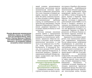 14
людей успешно организовывали
аналогичные выступления против
экономической политики прави-
тельства и добивались результатов.
Это стало стимулом и основой сце-
нариев массовых выступлений в
июне. Но сейчас сложилась несколь-
ко иная ситуация, и решить финан-
сово-экономические проблемы
страны, не освободившись от кон-
троля России, невозможно. Участие
Армении в Евразийском Союзе бук-
вально разрушает Армению и не
оставляет надежд на выход из этого
положения.
Поэтому молодые поколения
должны прийти к определенным
выводам и акцентировать больше
внимания на политических требо-
ваниях. Армянское общество ока-
залось в ситуации, когда иллюзии
окончательно рассеялись, в том
числе, и по вопросам того, что Рос-
сия, якобы, выступает гарантом
безопасности. В реальности Рос-
сия, после распада СССР, никогда
не была гарантом безопасности. А
касательно проблем с Турцией, то
сдерживание амбиций Анкары уда-
валось осуществлять при участии
США и НАТО.
О возможном обострении
ситуации в Нагорном Карабахе
в ближайшее время и
нынешней роли России в
урегулировании конфликта
Совершенно очевидно, что обо-
стрение ситуации на линии проти-
востояния в Карабахе обусловлено
приобретением Азербайджаном
значительных объемов традицион-
ных и самых современных видов
вооружений, прежде всего у Рос-
сии (80%), а также у Беларуси, Из-
раиля, Турции и Украины. Таким
образом, как минимум, два госу-
дарства, состоящие в пророссий-
ской военной связке ОДКБ, то есть
Россия и Беларусь, являются ак-
тивными поставщиками вооруже-
ний Азербайджану, несмотря на то,
что они формально остаются «со-
юзниками» Армении по ОДКБ. В
результате, на Южном Кавказе су-
щественно нарушен военный ба-
ланс в пользу Азербайджана.
Армения не в состоянии приоб-
ретать столь значительное количе-
ство современного вооружения.
Россия предоставляет вооружение
Азербайджану по рыночным це-
нам, а Армении по так называемым
«внутренним ценам», которые на
деле не на много отличаются от ры-
ночных. Россия предоставила Ар-
мении кредит в 200 млн. $ для при-
обретения российских
вооружений, тем самым вынуждая
страну влезать в еще большие дол-
ги перед угрозой гонки вооруже-
ний, которая инициируется Азер-
байджаном. Оказавшись в
тупиковой ситуации, Армения вы-
нуждена попытаться заручиться
поддержкой Запада. На линии про-
тивостояния фактически происхо-
дит вялотекущая война, которая
Решить финансово-экономические
проблемы страны, не освободив-
шись от контроля России, невоз-
можно. Участие Армении в Евразий-
ском Союзе буквально разрушает
Армению и не оставляет надежд
на выход из этого положения
 