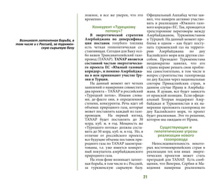 21
ложное, я все же уверен, что это
временно.
Конкурент «Турецкому
потоку»?
В энергетической стратегии
Азербайджана по диверсифика-
ции поставок голубого топлива
есть четкая геополитическая со-
ставляющая. Сегодня для Баку осо-
бо важен Трансанатолийский газо-
провод (TANAP). TANAP является
составной частью энергетическо-
го проекта ЕС «Южный газовый
коридор», и помимо Азербайджа-
на в нем принимают участие Гру-
зия и Турция.
На данный момент нет четких
заявлений о намерении совместить
два проекта – TANAP и российский
«Турецкий поток». Иными слова-
ми, де-факто они, в определенной
степени, конкуренты. Речь идет об
объемах природного газа, которые
может поставлять каждый из газо-
проводов. На первый взгляд,
TANAP будет поставлять до 30
млрд. куб. м. в год. Мощность же
«Турецкого потока» должна соста-
вить до 50 млрд. куб. м. в год. Но, в
отличие от российского проекта,
все будущие объемы поставок при-
родного газа по TANAР законтрак-
тованы, т.е. уже имеется конкрет-
ный покупатель азербайджанского
природного газа.
На этом фоне возникает латент-
ная борьба, в том числе и с Россией,
за туркменскую сырьевую базу.
Официальный Ашхабад четко зая-
вил, что намерен активно участво-
вать в реализации «Южного газо-
вого коридора» ЕС. Так, проводятся
трехсторонние переговоры между
Азербайджаном, Туркменистаном
и Турцией. На данный момент про-
блема в одном – как будет посту-
пать туркменский газ на террито-
рию Азербайджана: по дну
Каспийского моря или другим спо-
собом. Президент Туркменистана
неоднократно заявлял, что его
страна вправе решать свои пробле-
мы самостоятельно, в том числе и
вопрос строительства газопровода
по дну Каспия через национальные
секторы Прикаспийских стран, в
данном случае Ирана и Азербайд-
жана. Я думаю, все будет зависеть
от иранской позиции. Если офици-
альный Тегеран поддержит Азер-
байджан и Туркменистан в их на-
мерении проложить газопровод по
дну Каспийского моря, то проект
будет реализован. Это то решение,
которое мы ожидаем от Ирана.
Существующие и
гипотетические угрозы
реализации нового
газопровода
Непоследовательность некото-
рых восточноевропейских стран в
реализации тех или иных энерге-
тических проектов может стать
преградой для TANAP. Есть сооб-
щения, что Венгрия, Сербия и Ма-
кедония намерены реализовать
Возникает латентная борьба, в
том числе и с Россией, за туркмен-
скую сырьевую базу
 
