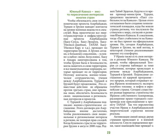 23
Южный Кавказ – мес-
то пересечения интересов
многих стран
Чтобы обезопасить свои геоэко-
номические проекты Азербайджан,
Турция и Грузия наводят контакты
на уровне военных ведомств и спец-
служб. Ведь практически все энер-
готранспортные и инфраструктур-
ные проекты Азербайджана
(Баку-Супса,  Баку-Эрзерум, Баку-
Тбилиси-Джейхан,  TANAP,  Баку-
Тбилиси-Карс и т.д.), проходят по
территории Грузии. А Грузия сегод-
ня, к большому сожалению, – услов-
но «слабое» звено. Безусловно, Баку
и Анкара заинтересованы в том,
чтобы Грузия была в безопасности,
могла защитить и свою территорию,
и все вышеуказанные коридоры, ко-
торые проходят по ее территории.
Поэтому контакты, военно-техни-
ческое сотрудничество, учения
между Азербайджаном, Турцией и
Грузией будут продолжены.  Эти со-
вместные действия не обращены
против третьих стран, они призва-
ны лишь обеспечить безопасность
своих  национальных и региональ-
ных интересов и проектов.
С Турцией у Азербайджана под-
писано военно-стратегическое со-
глашение. Этого договора для Азер-
байджана вполне достаточно, 
чтобы реализовывать свои нацио-
нальные и региональные интересы
в регионе, не попирая прав соседей.
Когда бушевали страсти на террито-
рии Грузии в августе 2008 года, Ред-
жеп Тайиб Эрдоган, будучи в то вре-
мя премьер-министром Турции,
предложил  заключить  «Пакт  ста-
бильности на Кавказе». Целью этого
соглашения было создание геополи-
тической площадки, куда бы вошли
страны региона, что послужило бы
стимулом к миру, согласию и разви-
тию Южного Кавказа. К сожалению,
тогда «Пакт стабильности на Кавка-
зе» не был принят на официальном
уровне. Но,  сегодня Азербайджан,
Турция и Грузия, на мой взгляд, в
некоторой степени реализовывают
именно эту платформу.
У Ирана также есть свои интере-
сы в регионе Южного Кавказа. Не
думаю, чтобы официальный Теге-
ран со стороны наблюдал за теми
событиями, которые происходят в
регионе между Азербайджаном,
Турцией и Грузией. Подписание со-
глашения по ядерной программе -
это прорыв, который открывает пе-
ред Ираном возможность экспорта
голубого топлива и нефти в евро-
пейские страны. Сегодня существу-
ют разные варианты: строительство
Ираном собственного газопровода,
расширение ирано-турецкого газо-
провода или присоединение к про-
екту TANAР. Так что перспектива
участия Ирана в Азербайджанской
энергетической стратегии вполне
реальна.
Активизация связей между двумя
странами происходит и  в военной
плоскости. Спустя определенное вре-
мя, такое взаимодействие приведет к
 