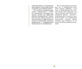 24
включению Ирана в уже формирую-
щийся формат межгосударственного
сотрудничества на Южном Кавказе.
В то же время, Азербайджан про-
должит сотрудничество с НАТО:
есть подписанные соглашения, про-
граммы, которые уже эффективно
работают. Взаимодействие с Северо-
атлантическим блоком выгодно для
Баку, оно приносит эффективные ре-
зультаты в направлении проведения
модернизации и реформирования
Вооруженных Сил Азербайджана.
Так, на протяжении последних
двух лет, в Азербайджане идут
очень важные реформы, в том
числе и Вооруженных Сил. Поэ-
тому можно констатировать, что
страна обладает достаточно бое-
способной армией.  Сегодня с
Азербайджаном считаются, при-
няли как факт, что Азербайджан
независимая молодая страна,
имеющая свои интересы. И это
важно для Южно-Кавказского ре-
гиона.
 