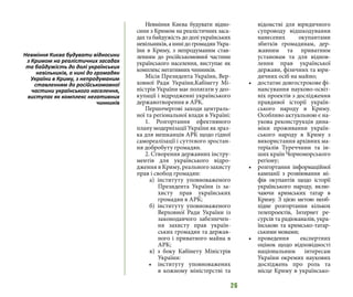 26
Невміння Києва будувати відно-
сини з Кримом на реалістичних заса-
дах та байдужість до долі українських
невільників, а нині до громадян Укра-
їни в Криму, з непродуманим став-
ленням до російськомовної частини
українського населення, виступає як
комплекс негативних чинників.
Місія Президента України, Вер-
ховної Ради України,Кабінету Мі-
ністрів України має полягати у део-
купації і відродженні українського
державотворення в АРК.
Першочергові заходи централь-
ної та регіональної влади в Україні:
1. Розгортання ефективного
плану модернізації України як зраз-
ка для мешканців АРК щодо гідної
самореалізації і суттєвого зростан-
ня добробуту громадян.
2. Створення державних інстру-
ментів для українського відро-
дження в Криму, реального захисту
прав і свобод громадян:
а) інституту уповноваженого
Президента України із за-
хисту прав українських
громадян в АРК;
б) інституту уповноваженого
Верховної Ради України із
законодавчого забезпечен-
ня захисту прав україн-
ських громадян та держав-
ного і приватного майна в
АРК;
в) з боку Кабінету Міністрів
України:
•	 інституту уповноважених
в кожному міністерстві та
відомстві для юридичного
супроводу відшкодування
нанесених окупантами
збитків громадянам, дер-
жавним та приватним
установам та для віднов-
лення прав української
держави, фізичних та юри-
дичних осіб на майно;
•	 достатнє довгострокове фі-
нансування науково-освіт-
ніх проектів з дослідження
правдивої історії україн-
ського народу в Криму.
Особливо актуальною є на-
укова реконструкція дина-
міки проживання україн-
ського народу в Криму з
використання архівних ма-
теріалів Туреччини та ін-
ших країн Чорноморського
регіону;
•	 розгортання інформаційної
кампанії з розвіювання мі-
фів окупантів щодо історії
українського народу, вклю-
чаючи кримських татар в
Криму. З цією метою необ-
хідне розгортання кількох
телепроектів, Інтернет ре-
сурсів та радіоканалів, укра-
їнською та кримсько-татар-
ськими мовами;
•	 проведення експертних
оцінок щодо відповідності
національним інтересам
України окремих наукових
досліджень про роль та
місце Криму в українсько-
Невміння Києва будувати відносини
з Кримом на реалістичних засадах
та байдужість до долі українських
невільників, а нині до громадян
України в Криму, з непродуманим
ставленням до російськомовної
частини українського населення,
виступає як комплекс негативних
чинників
 
