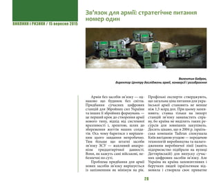 ВИКЛИКИ і РИЗИКИ / 15 вересня 2015
28
Армія без засобів зв’язку — од-
наково що будинок без світла. 
Придбання сучасних цифрових
станцій для Збройних сил України
та інших її збройних формувань —
це перший крок до створення армії
нового типу, відхід від системної
вразливості і, зрештою, шлях до
збереження життів наших солда-
тів. Ось чому баритися з вирішен-
ням цього завдання непробачно.
Тим більше що штатні засоби
зв’язку ЗСУ — жахливий анахро-
нізм тридцятирічної давності.
Вони, як кажуть самі військові, не-
безпечні по суті.
Проблема придбання для армії
нових засобів зв’язку вирішується
із запізненням як мінімум на рік.
Профільні експерти стверджують,
що загальна ціна питання для укра-
їнської армії становить не менше
ніж 1,5 млрд дол. При цьому запев-
няють: ставка тільки на імпорт
станцій зв’язку занапастить спра-
ву, бо країна не виділить таких ре-
сурсів для зовнішніх закупівель. 
Досить цікаво, що в 2004 р. ізраїль-
ська компанія Tadiran спокушала
Київ вигідною угодою — передачею
технологій виробництва та налаго-
дженням виробничої лінії (навіть
підприємство підібрали на вулиці
Дегтярівській) для випуску сучас-
них цифрових засобів зв’язку. Але
Україна як країна заповзятливих і
беручких людей ізраїльтянам від-
мовила і створила своє приватне
Зв’язок для армії: стратегічне питання
номер один
Валентин Бадрак,
директор Центру досліджень армії, конверсії і роззброєння
 