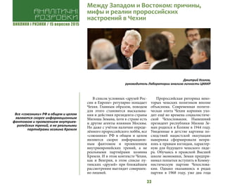 ВИКЛИКИ і РИЗИКИ / 15 вересня 2015
33
В список условных «друзей Рос-
сии в Европе» регулярно попадает
Чехия. Главным образом, поводом
для этого становятся высказыва-
ния и действия президента страны
Милоша Земана, хотя в стране есть
и другие агенты влияния Москвы.
Но даже с учётом наличия опреде-
лённого пророссийского лобби, все
«союзники» РФ в общем и целом
являются скорее информацион-
ным фантомом и проявлением
внутриевропейских трений, а не
реальными партнёрами хозяина
Кремля. И в этом контексте Чехия,
как и Венгрия, в этом списке пу-
тинских «друзей» при ближайшем
рассмотрении выглядит совершен-
но лишней.
Пророссийская риторика неко-
торых чешских политиков вполне
объяснима. Современная полити-
ческая элита Чехии корнями ухо-
дит ещё во времена социалистиче-
ской Чехословакии. Нынешний
президент республики Милош Зе-
ман родился в Колине в 1944 году.
Увиденные в детстве картины по-
следствий нацистской оккупации
наверняка сформировали непри-
язнь к правым взглядам, характер-
ную для будущего чешского лиде-
ра. Обучаясь в пражской Высшей
школе экономики, Земан предпри-
нимал попытки вступить в Комму-
нистическую партию Чехослова-
кии. Однако оказавшись в рядах
партии в 1968 году, уже два года
Дмитрий Козлов,
руководитель Лаборатории анализа личности ЦИАКР
Аналітичні
розробки
Между Западом и Востоком: причины,
мифы и реалии пророссийских
настроений в Чехии
Все «союзники» РФ в общем и целом
являются скорее информационным
фантомом и проявлением внутриев-
ропейских трений, а не реальными
партнёрами хозяина Кремля
 