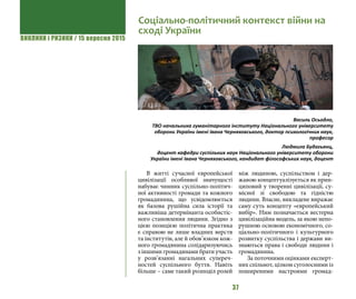 ВИКЛИКИ і РИЗИКИ / 15 вересня 2015
37
В житті сучасної європейської
цивілізації особливої значущості
набуває чинник суспільно-політич-
ної активності громади та кожного
громадянина, що усвідомлюється
як базова рушійна сила історії та
важливіша детермінанта особистіс-
ного становлення людини. Згідно з
цією позицією політична практика
є справою не лише владних верств
та інститутів, але й обов’язком кож-
ного громадянина солідаризуючись
з іншими громадянами брати участь
у розв’язанні нагальних супереч-
ностей суспільного буття. Навіть
більше – саме такий розподіл ролей
між людиною, суспільством і дер-
жавою концептуалізується як прин-
циповий у творенні цивілізації, су-
місної зі свободою та гідністю
людини. Власне, викладене виражає
саму суть концепту «європейський
вибір». Ним позначається вестерна
цивілізаційна модель, за якою непо-
рушною основою економічного, со-
ціально-політичного і культурного
розвитку суспільства і держави ви-
знаються права і свободи людини і
громадянина.
За поточними оцінками експерт-
них спільнот, цілком суголосними із
поширеними настроями громад-
Соціально-політичний контекст війни на
сході України
Василь Осьодло,
ТВО начальника гуманітарного інституту Національного університету
оборони України імені Івана Черняховського, доктор психологічних наук,
професор
Людмила Будагьянц,
доцент кафедри суспільних наук Національного університету оборони
України імені Івана Черняховського, кандидат філософських наук, доцент
 