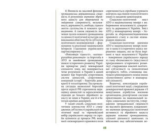 44
4) Виникла як масовий феномен
громадянська державницька свідо-
мість й розуміння значення зброй-
ного захисту для збереження та
зміцнення суверенітету, незалеж-
ності, державності, свободи, гідного
життя суспільства й кожного гро-
мадянина. А також свідомість зна-
чення зусиль кожного громадянина
та цінності політичної культури для
виконанняобов’язкубутисуб’єктом
політичного волевиявлення – фор-
мування та реалізації національних
інтересів («здолання українського
партикуляризму»).
«Революція гідності», «антико-
рупційна революція» та боротьба в
АТО за завойовані громадянами
шанси історичного розвитку Украї-
ни привертає увагу міжнародної
спільноти тому, що поширюється
чітке розуміння: в Україні в даний
момент йде боротьба супротивних
систем цінностей, супротивних
концепцій історії – боротьба демо-
кратії й тоталітаризму. Екстремаль-
на ситуація визвольної боротьби
проти агресії РФ спричинила пере-
оцінку цінностей та переосягнення
підходів до їхнього збройного за-
хисту не лише в Україні, але й в ба-
гатьох країнах демократії.
У такий спосіб, соціально-полі-
тичним контекстом АТО є ствер-
дження суб’єктності української по-
літичної нації та європейський
вибір українського народу та спро-
би зупинити ці процеси РФ, вихід
якої з міжнародного правового поля
спричинюється спробами утримати
контроль над лінією геополітичного
зламу із західною цивілізацією.
Соціально-політичний зміст
АТО в національному вимірі є ви-
борювання незалежності, суверені-
тету та державності України. Зміст
АТО у міжнародному вимірі – бо-
ротьба за збереження/відновлення
правового стану в системі міжна-
родних відносин.
Соціально-політичне значення
АТО в національному вимірі поля-
гає в захисті історичного шансу ви-
рішення завдань, які не були вирі-
шені в часи незалежності України
– повернення українського народу
зі стану «безчасовості» (відсутності
прогресивного історичного розви-
тку) ствердження власної політич-
ної суб’єктності та геополітичної
акторності, тобто, становища зна-
чущого рівноправного поміж інших
«колективного діяча» в міжнарод-
ній спільноті).
Водночас, консолідація україн-
ської політичної нації, ствердження
демократичної правової держави з її
невід’ємним атрибутом воєнною
організацією, розгортання системи
орієнтованих на національний ін-
терес соціальних інститутів, утвер-
дження громадянської свідомості
як масового феномену, усвідомлен-
ня значення громадсько-політичної
активності та збройного захисту
держави кожним громадянином,
спільної діяльності цивільних та
військових над забезпеченням во-
 