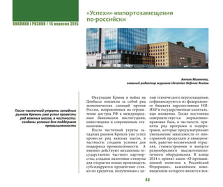 ВИКЛИКИ і РИЗИКИ / 15 вересня 2015
46
Оккупация Крыма и война на
Донбассе повлекли за собой ряд
экономических санкций против
России, направленных на ограни-
чение доступа РФ к международ-
ным банковским институциям,
инвестициям и современным тех-
нологиям.
После частичной утраты за-
падных рынков Кремль уже успел
провести ряд важных шагов, в
частности: созданы условия для
поддержка промышленности. А
именно: действуют механизмы го-
сударственно частного партнер-
ства; созданы налоговые стимулы
для открытия новых производств;
субсидируются процентные став-
ки по кредитам, полученным с це-
лью технического переоснащения;
софинансируются из федерально-
го бюджета перспективные НИ-
ИКР и государственные капиталь-
ные вложения. Также постоянно
совершенствуется нормативно-
правовая база, в частности, при-
няты ряд программ и подпро-
грамм, которые предусматривают
уменьшение зависимости от ино-
странной продукции в авиацион-
ной, ракетно-космической отрас-
лях, станкостроении и выпуске
разнообразного высокотехноло-
гичного оборудования. В конце
2014 г. принят закон «О промыш-
ленной политике в Российской
Федерации», важнейшим ново-
введением которого является воз-
«Успехи» импортозамещения
по-российски
Антон Михненко,
главный редактор журнала Ukrainian Defense Review
После частичной утраты западных
рынков Кремль уже успел провести
ряд важных шагов, в частности:
созданы условия для поддержка
промышленности
 