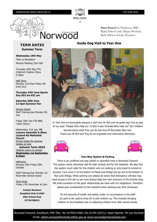 NORWOOD NEWS ISSUE NO 15                                                                             7TH MAY 2010

                                                      MENU WEEK
                                                            2

                                                                                 News Team:Katy Watkinson, Milly
                                                                                 Rigby, Ishbel Cooke, Megan Powderly,
                                                                                 Ruby Fellowes & Luke Dempster


      TERM DATES                                          Guide Dog Visit to Year One
       Summer Term

  Wednesday 19th May
  ʻNew to Reception’
  Parents Meeting 7pm Hall

  Thursday 20th May PTA
  Children’s Fashion Show
  6.30pm

  Half Term:
  Monday 31st May-Friday 4th
  June (inc)

  Thursday 24th June Sports
  Day KS2 am KS1 pm

  Saturday 26th June
  12-3pm Summer Fair

  School closed:
  Staff Training day-Monday 5th
  July

  Friday 16th July PTA BBQ
                                  In Year One we thoroughly enjoyed a visit from Mr Bull and his guide dog Troy as part
  +Barn Dance
                                  of our topic “People Who Help Us”. In fact it was “Animals Who Help Us!” Our children
  Wednesday 21st July. Y6                    learned about what Troy can do and how Mr Bull looks after him.
  Leavers Assembly 9.30am
                                         Thank you Mr Bull and Troy for an enjoyable and informative afternoon.
  Leyland Rd Methodist
  Church
  School closes for summer
  holiday at 2pm
     Autumn Term 2010
  Children return to school:
  Wednesday 1st September
  8.55am                                                        One-Way System & Parking

  Half term:                          There is an unofficial one way system in operation here in Norwood Crescent.
  Monday 25th Friday 29th         This system works extremely well for both schools and for the residents. We also find
  October                           this system much safer for the children who are walking or who travel to school on
  Staff Training Day Monday 1st   bicycles. Cars come in at the bottom of Meols Cop Bridge and go out at the bottom of
  November School closed            Roe Lane Bridge. When parking cars please be aware that emergency vehicles may
                                  need access to the site so we must always keep the main entrance of the schools clear.
  Term Ends:
                                  We pride ourselves on the good relationships we have with our neighbours. Therefore
  Friday 17th December at 2pm
                                      please give consideration to the residents when parking near their driveways.
        Contact Numbers
     Breakfast Club 211959
                                         On the grounds of health and safety, under no circumstance is the staff
        After School Club
                                         car park to be used to drop off or pick children up. This includes bringing
          07724708015
                                       children to the breakfast club or collecting children from after school events.



	 Norwood Crescent, Southport. PR9 7DU. Tel: 01704211960. Fax 01704 232712. Head Teacher: Mr Lee Dumbell.
                 Email: admin.norwood@schools.sefton.gov.uk www.norwoodprimaryschool.com
 
