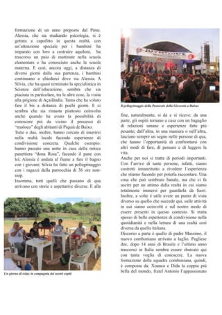 formazione di un anno proposto dal Pime. 
Alessia, che sta studiando psicologia, si è 
gettata a capofitto in questa realtà, con 
un’attenzione speciale per i bambini: ha 
imparato con loro a costruire aquiloni, ha 
trascorso un paio di mattinate nella scuola 
elementare e ha conosciuto anche la scuola 
materna. E così, ancora oggi, a distanza di 
diversi giorni dalla sua partenza, i bambini 
continuano a chiederci dove sia Alessia. A 
Silvia, che ha quasi terminato la specialistica in 
Scienze dell’educazione, sembra che sia 
piaciuta in particolare, tra le altre cose, la visita 
alla prigione di Açailândia. Tanto che ha voluto 
fare il bis a distanza di pochi giorni. E ci 
sembra che sia rimasta piuttosto coinvolta 
anche quando ha avuto la possibilità di 
conoscere più da vicino il processo di 
“trasloco” degli abitanti di Piquiá de Baixo. 
Tutte e due, inoltre, hanno cercato di inserirsi 
nella realtà locale facendo esperienze di 
condivisione concreta. Qualche esempio: 
hanno passato una notte in casa della mitica 
panettiera “dona Rosa”, facendo il pane con 
lei; Alessia è andata al fiume a fare il bagno 
con i giovani; Silvia ha fatto un pellegrinaggio 
con i ragazzi della parrocchia di 36 ore non­stop. 
Insomma, tutti quelli che passano di qua 
arrivano con storie e aspettative diverse. E alla 
Il pellegrinaggio della Pastorale della Gioventù a Balsas 
fine, naturalmente, si dà e si riceve: da una 
parte, gli ospiti tornano a casa con un bagaglio 
di relazioni umane e esperienze fatte più 
pesante; dall’altra, in una maniera o nell’altra, 
lasciano sempre un segno nelle persone di qua, 
che hanno l’opportunità di confrontarsi con 
altri modi di fare, di pensare e di leggere la 
vita. 
Anche per noi si tratta di periodi importanti. 
Con l’arrivo di tante persone, infatti, siamo 
costretti innanzitutto a rivedere l’esperienza 
che stiamo facendo per poterla raccontare. Una 
cosa che può sembrare banale, ma che ci fa 
uscire per un attimo dalla realtà in cui siamo 
totalmente immersi per guardarla da fuori. 
Inoltre, a volte è utile avere un punto di vista 
diverso su quello che succede qui, sulle attività 
in cui siamo coinvolti e sul nostro modo di 
essere presenti in questo contesto. Si tratta 
spesso di belle esperienze di condivisione nella 
quotidianità e nella lettura di una realtà così 
diversa da quella italiana. 
Discorso a parte è quello di padre Massimo, il 
nuovo comboniano arrivato a luglio. Pugliese 
doc, dopo 14 anni di Brasile e l’ultimo anno 
trascorso in Italia sembra essere sbarcato qui 
con tanta voglia di conoscere. La nuova 
formazione della squadra comboniana, quindi, 
è composta da: Xoanca e Dida la coppia più 
bella del mondo, fratel Antonio l’appassionato Un giorno di relax in compagnia dei nostri ospiti 
 