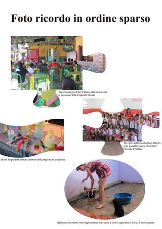 Foto ricordo in ordine sparso 
Nuovi colori per il bar di fianco alla nostra casa 
in occasione della Coppa del Mondo 
Alcuni dei prodotti fatti dai detenuti nella prigione di Açailândia 
Tre classi della scuola Darcy Ribeiro 
sono gemellate con le elementari 
Ciresola di Milano 
Ogni tanto riceviamo visite dagli animali della zona. L'unico ospite fisso è Sorte, il nostro gattino 
 