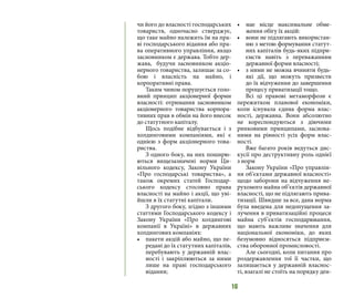 16
чи його до власності господарських
товариств, одночасно стверджує,
що таке майно належить їм на пра-
ві господарського відання або пра-
ва оперативного управління, якщо
засновником є держава. Тобто дер-
жава, будучи засновником акціо-
нерного товариства, залишає за со-
бою і власність на майно, і
корпоративні права.
Таким чином порушується голо-
вний принцип акціонерної форми
власності: отримання засновником
акціонерного товариства корпора-
тивних прав в обмін на його внесок
до статутного капіталу.
Щось подібне відбувається і з
холдинговими компаніями, які є
однією з форм акціонерного това-
риства.
З одного боку, на них поширю-
ються вищезазначені норми Ци-
вільного кодексу, Закону України
«Про господарські товариства», а
також окремих статей Господар-
ського кодексу стосовно права
власності на майно і акції, що уві-
йшли в їх статутні капітали.
З другого боку, згідно з іншими
статтями Господарського кодексу і
Закону України «Про холдингові
компанії в Україні» в державних
холдингових компаніях:
•	 пакети акцій або майно, що пе-
редані до їх статутних капіталів,
перебувають у державній влас-
ності і закріплюються за ними
лише на праві господарського
відання;
•	 має місце максимальне обме-
ження обігу їх акцій:
•	 вони не підлягають використан-
ню з метою формування статут-
них капіталів будь-яких підпри-
ємств навіть з переважанням
державної форми власності;
•	 з ними не можна вчиняти будь-
які дії, що можуть призвести
до їх відчуження до завершення
процесу приватизації тощо.
Всі ці правові метаморфози є
пережитком планової економіки,
коли існувала єдина форма влас-
ності, державна. Вони абсолютно
не кореспондуються з діючими
ринковими принципами, заснова-
ними на рівності усіх форм влас-
ності.
Вже багато років ведуться дис-
кусії про деструктивну роль однієї
з норм
Закону України «Про управлін-
ня об’єктами державної власності»
щодо заборони на відчуження не-
рухомого майна об’єктів державної
власності, що не підлягають прива-
тизації. Швидше за все, дана норма
була введена для недопущення за-
лучення в приватизаційні процеси
майна суб’єктів господарювання,
що мають важливе значення для
національної економіки, до яких
безумовно відносяться підприєм-
ства оборонної промисловості.
Але сьогодні, коли питання про
роздержавлення тої її частки, що
залишається у державній власнос-
ті, взагалі не стоїть на порядку ден-
 