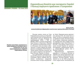 ВИКЛИКИ і РИЗИКИ / 16 січня 2016
26
Польща подала позов до Суду
Європейського Союзу на Європей-
ську Комісію (ЄК) за її рішення про
збільшення доступу Газпрому до
трубопроводу OPAL з 50% до
80/90%. OPAL є гілкою газопроводу
Nord Stream в Німеччині. Рішення
ЄС дозволить російському гіганто-
ві збільшити свої поставки в Цен-
тральну і Східну Європу без будів-
ництва газопроводу Nord Stream 2.
Таким чином, Москва «купила» час
для захисту проекту від критики з
боку Польщі, України та інших.
Суд призупинив виконання рі-
шення ЄК, допоки спір не буде вре-
гульовано. Проте, повний зміст рі-
шення залишається невідомим,
оскільки воно не було опублікова-
не. Київ і Варшава разом критику-
ють рішення ЄК, яке може бути, а
може і не бути в кінцевому підсум-
ку прийняте Судом. На їхню думку,
воно сприяє існуючому німецько-
му маршрутові і його майбутньому
розширенню через Nord Stream 2 і
EUGAL, і тим самим ставить під за-
грозу позиції України як транзит-
ної держави і перешкоджає проце-
су диверсифікації ринку газу в
Польщі та регіоні.
Маргіналізація німецького
маршруту є в інтересах Польщі та
України, що також підштовхує кра-
їни до спільного будівництва газо-
проводу Польща-Україна. Незва-
жаючи на те, що Київ розраховує
стати енергетично незалежним до
Європейська Комісія має посприяти Україні
і Польщі вирішити проблеми з Газпромом
Войчех Якубік,
головний редактор інформаційно-аналітичного порталу BiznesaAlert (Польща)
Україна може бути зацікавлена в
заміні реверсних поставок газу зі
Словаччини на газ, що
транспортується з Норвегії
територією Польщі
 