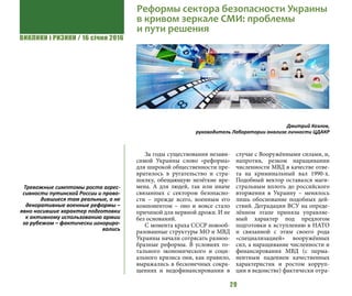 ВИКЛИКИ і РИЗИКИ / 16 січня 2016
29
За годы существования незави-
симой Украины слово «реформа»
для широкой общественности пре-
вратилось в ругательство и стра-
шилку, обещающую нелёгкие вре-
мена. А для людей, так или иначе
связанных с сектором безопасно-
сти – прежде всего, военным его
компонентом – оно и вовсе стало
причиной для нервной дрожи. И не
без оснований.
С момента краха СССР новооб-
разованные структуры МО и МВД
Украины начали сотрясать разноо-
бразные реформы. В условиях то-
тального экономического и соци-
ального кризиса они, как правило,
выражались в бесконечных сокра-
щениях и недофинансировании в
случае с Вооружёнными силами, и,
напротив, резком наращивании
численности МВД в качестве отве-
та на криминальный вал 1990-х.
Подобный вектор оставался маги-
стральным вплоть до российского
вторжения в Украину – менялось
лишь обоснование подобных дей-
ствий. Деградация ВСУ на опреде-
лённом этапе приняла управляе-
мый характер под предлогом
подготовки к вступлению в НАТО
и связанной с этим своего рода
«специализацией» вооружённых
сил, а наращивание численности и
финансирования МВД (с перма-
нентным падением качественных
характеристик и ростом корруп-
ции в ведомстве) фактически отра-
Реформы сектора безопасности Украины
в кривом зеркале СМИ: проблемы
и пути решения
Дмитрий Козлов,
руководитель Лаборатории анализа личности ЦДАКР
Тревожные симптомы роста агрес-
сивности путинской России и прово-
дившиеся там реальные, а не
декоративные военные реформы –
явно носившие характер подготовки
к активному использованию армии
за рубежом – фактически игнориро-
вались
 