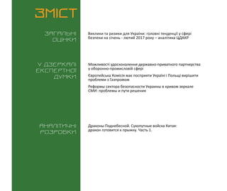 ВИКЛИКИ і РИЗИКИ / 16 січня 2016
3
ЗМІСТ
Загальні
оцінки
У дзеркалі
експертноі
думки
Аналітичні
розробки
Виклики та ризики для України: головні тенденції у сфері
безпеки на січень - лютий 2017 року – аналітика ЦДАКР
Драконы Поднебесной. Сухопутные войска Китая:
дракон готовится к прыжку. Часть 1.
Можливості удосконалення державно-приватного партнерства
у оборонно-промисловій сфері
Європейська Комісія має посприяти Україні і Польщі вирішити
проблеми з Газпромом
Реформы сектора безопасности Украины в кривом зеркале
СМИ: проблемы и пути решения
 