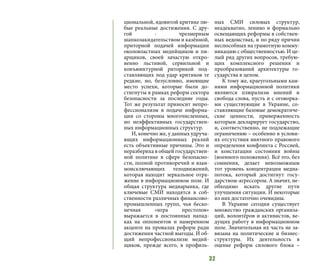 32
циональной, ядовитой критике лю-
бые реальные достижения. С дру-
гой - чрезмерным
шапкозакидательством и казённой,
приторной подачей информации
околовластных медийщиков и пи-
арщиков, своей зачастую откро-
венно льстивой, сервильной и
конъюнктурной риторикой под-
ставляющих под удар критиков те
редкие, но, безусловно, имеющие
место успехи, которые были до-
стигнуты в рамках реформ сектора
безопасности за последние годы.
Тот же результат приносит непро-
фессионализм в подаче информа-
ции со стороны многочисленных,
но неэффективных государствен-
ных информационных структур.
И, конечно же, у данных удруча-
ющих информационных реалий
есть объективные причины. Это и
неразбериха в общей государствен-
ной политике в сфере безопасно-
сти, полной противоречий и взаи-
моисключающих телодвижений,
которая находит зеркальное отра-
жение в информационном поле. И
общая структура медиарынка, где
ключевые СМИ находятся в соб-
ственности различных финансово-
промышленных групп, чья беско-
нечная «игра престолов»
выражается в постоянных напад-
ках на оппонентов и намеренном
акценте на провалах реформ ради
достижения частной выгоды. И об-
щий непрофессионализм медий-
щиков, прежде всего, в профиль-
ных СМИ силовых структур,
неадекватно, лениво и формально
освещающих реформы в собствен-
ных ведомствах, и по ряду причин
неспособных на грамотную комму-
никацию с общественностью. И це-
лый ряд других вопросов, требую-
щих комплексного решения и
преобразований архитектуры го-
сударства в целом.
К тому же, краеугольными кам-
нями информационной политики
являются плюрализм мнений и
свобода слова, пусть и с оговорка-
ми существующие в Украине, со-
ставляющие базовые демократиче-
ские ценности, приверженность
которым декларирует государство,
и, соответственно, не подлежащие
ограничению – особенно в услови-
ях отсутствия внятного правового
определения конфликта с Россией,
и констатации состояния войны
(военного положения). Всё это, без
сомнения, делает невозможным
тот уровень концентрации медиа-
потока, который достигнут госу-
дарством-агрессором. А значит, не-
обходимо искать другие пути
улучшения ситуации. И некоторые
из них достаточно очевидны.
В Украине сегодня существует
множество гражданских организа-
ций, волонтёров и активистов, ве-
дущих работу в информационном
поле. Значительная их часть не за-
вязана на политические и бизнес-
структуры. Их деятельность в
оценке реформ силового блока –
 