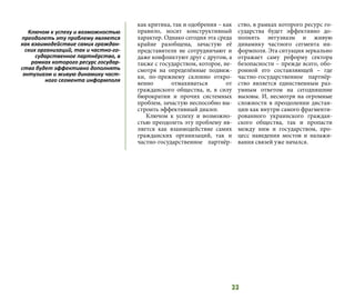 33
как критика, так и одобрения – как
правило, носит конструктивный
характер. Однако сегодня эта среда
крайне разобщена, зачастую её
представители не сотрудничают и
даже конфликтуют друг с другом, а
также с государством, которое, не-
смотря на определённые подвиж-
ки, по-прежнему склонно откро-
венно отмахиваться от
гражданского общества, и, в силу
бюрократии и прочих системных
проблем, зачастую неспособно вы-
строить эффективный диалог.
Ключом к успеху и возможно-
стью преодолеть эту проблему яв-
ляется как взаимодействие самих
гражданских организаций, так и
частно-государственное партнёр-
ство, в рамках которого ресурс го-
сударства будет эффективно до-
полнять энтузиазм и живую
динамику частного сегмента ин-
формполя. Эта ситуация зеркально
отражает саму реформу сектора
безопасности – прежде всего, обо-
ронной его составляющей – где
частно-государственное партнёр-
ство является единственным раз-
умным ответом на сегодняшние
вызовы. И, несмотря на огромные
сложности в преодолении дистан-
ции как внутри самого фрагменти-
рованного украинского граждан-
ского общества, так и пропасти
между ним и государством, про-
цесс наведения мостов и налажи-
вания связей уже начался.
Ключом к успеху и возможностью
преодолеть эту проблему является
как взаимодействие самих граждан-
ских организаций, так и частно-го-
сударственное партнёрство, в
рамках которого ресурс государ-
ства будет эффективно дополнять
энтузиазм и живую динамику част-
ного сегмента информполя
 