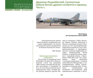 ВИКЛИКИ і РИЗИКИ / 16 січня 2016
34
«Непосредственной задачей
Китая является возвращение всех
наших территорий, а не только
отстаивание нашего авторитета
до Великой Китайской стены».
Мао Цзэдун
Организация сухопутных
войск Китая
Вступление. В китайской газете
Wenweipo от 8 июня 2013 г была на-
печатана статья под названием
«Шесть войн, в которых Китай дол-
жен участвовать в следующие 50
лет». В статье были описаны шесть
победоносных войн, которые Ки-
тай должен провести против Тай-
ваня (и возможно, США), Вьетна-
ма, Индии, Японии, Монголии и
России в следующие полвека. Разу-
меется, все эти «запланированные»
войны были названы в статье «объ-
единительными», и преподноси-
лись как «освоение территорий, ко-
торые императорский Китай
потерял» в прошлых войнах, начи-
ная с «опиумной войны» с Брита-
нией в 1840-1842 годы. Эти «пора-
жения» были объявлены
«столетним унижением», «позором
сынов Жёлтого Императора», а «за-
планированные» войны («регио-
нальные и, возможно даже, тоталь-
ные») – «неизбежными для
китайского воссоединения ради
национального единения и досто-
Аналітичні
розробки
Драконы Поднебесной. Сухопутные
войска Китая: дракон готовится к прыжку.
Часть 1.
Юрий Бараш,
член Экспертного Совета ЦИАКР
 