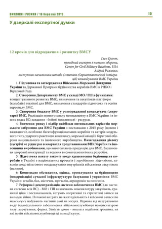 ВИКЛИКИ і РИЗИКИ / 16 березня 2015 10
У дзеркалі експертної думки
12 кроків для відродження і розвитку ВМСУ
Глен Грант,
провідний експерт з питань оборони,
Centre for Civil Military Relations, USA
Андрій Риженко,
заступник начальника штаба (з питань Євроатлантичної інтегра-
ції) командування ВМС України
1. Підготовка та затвердження Військово-Морський Доктрини
України та Державної Програми будівництва кораблів ВМС в РНБО і
Верховній Раді.
2. Створення Департаменту ВМС у складі МО / ГШ з функціями:
концептуального розвитку ВМС, визначення та закупівель платформ
(кораблів і техніки) для ВМС, визначення стандартів підготовки та освіти
персоналу ВМС.
3. Створення бюджету ВМС у розпорядженні командувача (секре-
таря) ВМС. Реалізація повного циклу менеджменту в ВМС України і в ін-
ших видах ВС: завдання - бойові можливості - ресурси.
4. Вивчення ринку і підбір найбільш оптимальних варіантів мор-
ського озброєння для ВМС України з поставками з 2015 року (нового і
вживаного), особливо багатофункціональних кораблів та катерів модуль-
ного типу, ударного ракетного комплексу, морської авіації і берегової обо-
рони національного та іноземного виробництва. Налагодження діалогу
(зустрічі не рідше раз в квартал) з представниками ВПК України та іно-
земними виробниками, що виготовляють продукцію для ВМС. Заохочен-
ня здорової конкуренції та ведення високотехнологічних розробок.
5. Підготовка пакету законів щодо здешевлення будівництва ко-
раблів в Україні з національних проектів і зарубіжним ліцензіями, за-
конів щодо пільгового оподаткування внутрішніх військових закупівель
(паливо).
6. Комплексне обстеження, оцінка, проектування та будівництво
(модернізація) сучасної інфраструктури базування і управління ВМС
України: штабів, баз, містечок, причалів, аеродромів та полігонів.
7. Реформа і децентралізація системи забезпечення ВМС (як части-
на системи всіх ВС) - МО / ГШ визначають номенклатуру закупівель, гра-
ничні ціни і постачальників, готують оперативні та стратегічні запаси на
випадок війни. Потокові витрати на життєдіяльність і військові запаси по
максимуму набувають частини самі на місцях. Відмова від натурального
виду індивідуального забезпечення військовослужбовця номенклатурою
тилу: харчування, форма. Замість цього - виплата надбавок грошима, на
які потім військовослужбовець ці позиції купує.
 