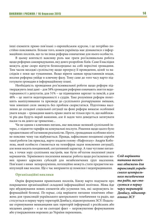 ВИКЛИКИ і РИЗИКИ / 16 березня 2015 14
інші елементи прямо пов’язані з європейським курсом, і це потрібно по-
стійно пояснювати. Більше того, кожен українець має дізнаватися з інфор-
маційних посилів, що та чи інша реформа означатиме для нього особисто.
В цьому контексті важливу роль має грати роз’яснювальна робота
щодо реформи самоврядування, яку довго розробляє Київ. Саме її наслідки
можуть дуже скоро відчути безпосередньо на собі пересічні громадяни.
Тим часом меседжі суспільству щодо прогресу її проведення, цілей та на-
слідків є поки що туманними. Якщо вірити заявам представників влади,
восени реформа увійде в ключову фазу. Тому саме до того часу варто під-
готувати громадян в інформаційному плані.
Необхідність проведення роз’яснювальної роботи щодо реформ під-
тверджують інші дані – для 58% громадян реформи означають зняття недо-
торканності з депутатів, для 51% – це підвищення зарплат та пенсій, а для
48% – це зняття недоторканності з суддів. Таке розуміння реформ полег-
шить маніпулювання та призведе до суспільного розчарування змінами,
чим зовнішні сили зможуть без проблем скористатися. Підготовка насе-
лення до складної соціальної ситуації на фоні реформ вимагає особливої
уваги влади – громадяни мають право знати не тільки про те, що найближ-
чі рік-два будуть вкрай важкими, але й задля чого доведеться затягувати
паски та як довго це триватиме...
Чи не одним з ключових питань, яке викликає великий суспільний ін-
терес, є підняття тарифів на комунальні послуги. Рішення щодо цього було
продиктовано об’єктивною реальністю. Проте, громадянам особливо ніхто
не пояснює чому так відбувається. Правда, зафіксовано поодинокі спроби
такої роботи (як приклад, варто згадати голову «Нафтогазу» Андрія Кобо-
лєва, який особисто з’являється на телеефірах задля пояснення ситуації),
але вони носять поодинокий, ситуативний характер. А таке чутливе питан-
ня, з точки зору суспільних настроїв, має бути об’єктом посиленої уваги
керманичів. Термінового посилення вимагає робота щодо роз’яснення но-
вих правил адресних субсидій для незабезпечених груп населення.
Пов’язані з ними непорозуміння, потенційно можуть стати предметом ма-
ніпуляцій вже восени. Ще є час виправити ці помилки і недопрацювання.
Організаційні виклики
Окрім формування правильних посилів, Києву варто подумати про
покращення організаційної складової інформаційної політики. Мова йде
про вбудовування нових елементів або усунення тих, які загрожують ін-
формаційній безпеці. По-перше, слід вирішити питання технічних обме-
жень для трансляцій українського центрального телебачення та радіо, що
стосується в першу чергу територій Донбасу, підконтрольних ЗСУ. Подаль-
ше отримування мешканцями цих територій інформації з російських або
місцевих джерел – а це на сьогодні факт – загрожуватиме формуванням
або утвердженням ворожих до України переконань.
Слід вирішити
питання техніч-
них обмежень для
трансляцій україн-
ського централь-
ного телебачення
та радіо, що сто-
сується в першу
чергу територій
Донбасу, підконтр-
ольних ЗСУ
 
