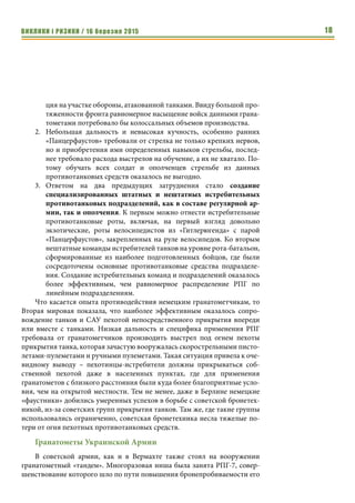 ВИКЛИКИ і РИЗИКИ / 16 березня 2015 18
ция на участке обороны, атакованной танками. Ввиду большой про-
тяженности фронта равномерное насыщение войск данными грана-
тометами потребовало бы колоссальных объемов производства.
2.	 Небольшая дальность и невысокая кучность, особенно ранних
«Панцерфаустов» требовали от стрелка не только крепких нервов,
но и приобретения ими определенных навыков стрельбы, послед-
нее требовало расхода выстрелов на обучение, а их не хватало. По-
тому обучать всех солдат и ополченцев стрельбе из данных
противотанковых средств оказалось не выгодно.
3.	 Ответом на два предыдущих затруднения стало создание
специализированных штатных и нештатных истребительных
противотанковых подразделений, как в составе регулярной ар-
мии, так и ополчения. К первым можно отнести истребительные
противотанковые роты, включая, на первый взгляд довольно
экзотические, роты велосипедистов из «Гитлерюгенда» с парой
«Панцерфаустов», закрепленных на руле велосипедов. Ко вторым
нештатные команды истребителей танков на уровне рота-батальон,
сформированные из наиболее подготовленных бойцов, где были
сосредоточены основные противотанковые средства подразделе-
ния. Создание истребительных команд и подразделений оказалось
более эффективным, чем равномерное распределение РПГ по
линейным подразделениям.
Что касается опыта противодействия немецким гранатометчикам, то
Вторая мировая показала, что наиболее эффективным оказалось сопро-
вождение танков и САУ пехотой непосредственного прикрытия впереди
или вместе с танками. Низкая дальность и специфика применения РПГ
требовала от гранатометчиков производить выстрел под огнем пехоты
прикрытия танка, которая зачастую вооружалась скорострельными писто-
летами-пулеметами и ручными пулеметами. Такая ситуация привела к оче-
видному выводу – пехотинцы-истребители должны прикрываться соб-
ственной пехотой даже в населенных пунктах, где для применения
гранатометов с близкого расстояния были куда более благоприятные усло-
вия, чем на открытой местности. Тем не менее, даже в Берлине немецкие
«фаустники» добились умеренных успехов в борьбе с советской бронетех-
никой, из-за советских групп прикрытия танков. Там же, где такие группы
использовались ограниченно, советская бронетехника несла тяжелые по-
тери от огня пехотных противотанковых средств.
Гранатометы Украинской Армии
В советской армии, как и в Вермахте также стоял на вооружении
гранатометный «тандем». Многоразовая ниша была занята РПГ-7, совер-
шенствование которого шло по пути повышения бронепробиваемости его
 