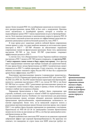 ВИКЛИКИ і РИЗИКИ / 16 березня 2015 19
гранат. Более поздний РПГ-16 с калиберными гранатами не получил широ-
кого распространения, кроме ВДВ, и был снят с вооружения. Причина
этого заключалась в калиберной гранате, которая в отличие от
надкалиберных гранат РПГ-7 имела ограничения по росту бронепробивае-
мости. Хотя высокая начальная и максимальная скорость гранаты РПГ-16
в сочетании с высокой кучностью делали его эффективным средством по-
ражения движущихся целей на большей дальности, чем у РПГ-7.
В тоже время рост защитных свойств лобовой брони современных
танков привел к тому, что даже наиболее мощная из постсоветских гранат
(выстрел) к РПГ-7 – ПГ-7ВР «Резюме» не обеспечивает поражение
современных танков во фронтальную проекцию. Более того, применение
выстрелов ПГ-7ВЛ и тем более ПГ-7ВР существенно сокращает
эффективную дальность РПГ-7.
С учетом того, что в Вооруженных Силах Украины наиболее мощным
выстрелом к РПГ-7 является ПГ-7ВЛ можно утверждать, что расчеты РПГ-
7 могут поражать танки только в борт, корму или крышу. Этот фактор
имеет определяющее значение при выборе позиций для гранатометчиков.
В тоже время более легкая бронетехника до БМП-3 включительно может
поражаться из РПГ-7 в любую проекцию. Стоит отметить, что при совре-
менном состоянии танкового парка России РПГ-16 был бы в украинской
армии более эффективен, чем РПГ-7.
Реактивные противотанковые гранаты («одноразовые гранатометы»,
«Мухи») в СССР и Украинской Армии представлены РПГ трех типов: РПГ-
18, РПГ-22 и РПГ-26. Эти РПГ имеют близкие характеристики бронепроби-
ваемости с ранними выстрелами к РПГ-7, не считая ПГ-7ВЛ и тем более
ПГ-7ВР. Как и в случае с РПГ-7 реактивные противотанковые гранаты мо-
гут поражать танки только в борт, корму и крышу, а более легкую броне-
технику в любую часть корпуса и башни.
Поражение бронетехники в борт требует брать упреждение при
стрельбе, особенно, если скорость танков и БМП не ограничивается ско-
ростью спешенной пехоты. Особенно это чувствительно для реактивных
противотанковых гранат, которые обладают довольно примитивными
прицельными приспособлениями, ограничивающими возможность по
взятию упреждения. Более того, из-за невысокой скорости полета у
реактивных противотанковых гранат больше полетное время, чем у гранат
РПГ-7, что требует брать большее упреждение по сравнению с последним.
Практически из РПГ-18/-22/-26 по движущейся колонне бронетехники
можно вести огонь на дистанции до 100 м, а по быстро движущейся колес-
ной бронетехнике до 50м.
Второй особенностью советских РПГ является их довольно скромный
заброневой эффект при хорошей бронепробиваемости. На практике это
означает, что выведение из строя танка или БМП зачастую требует не-
Реактивные
противотанковые
гранаты могут
поражать танки
только в борт,
корму и крышу, а
более легкую броне-
технику в любую
часть корпуса и
башни
 