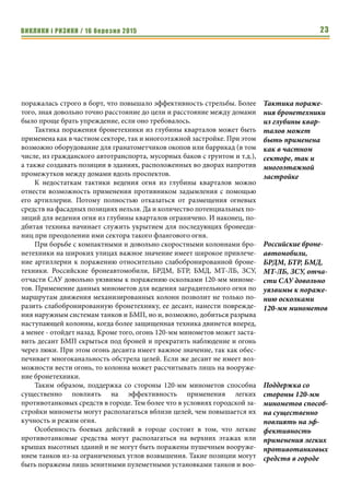 ВИКЛИКИ і РИЗИКИ / 16 березня 2015 23
поражалась строго в борт, что повышало эффективность стрельбы. Более
того, зная довольно точно расстояние до цели и расстояние между домами
было проще брать упреждение, если оно требовалось.
Тактика поражения бронетехники из глубины кварталов может быть
применена как в частном секторе, так и многоэтажной застройке. При этом
возможно оборудование для гранатометчиков окопов или баррикад (в том
числе, из гражданского автотранспорта, мусорных баков с грунтом и т.д.),
а также создавать позиции в зданиях, расположенных во дворах напротив
промежутков между домами вдоль проспектов.
К недостаткам тактики ведения огня из глубины кварталов можно
отнести возможность применения противником задымления с помощью
его артиллерии. Потому полностью отказаться от размещения огневых
средств на фасадных позициях нельзя. Да и количество потенциальных по-
зиций для ведения огня из глубины кварталов ограничено. И наконец, по-
дбитая техника начинает служить укрытием для последующих бронееди-
ниц при преодолении ими сектора такого флангового огня.
При борьбе с компактными и довольно скоростными колоннами бро-
нетехники на широких улицах важное значение имеет широкое привлече-
ние артиллерии к поражению относительно слабобронированной броне-
техники. Российские бронеавтомобили, БРДМ, БТР, БМД, МТ-ЛБ, ЗСУ,
отчасти САУ довольно уязвимы к поражению осколками 120-мм миноме-
тов. Применение данных минометов для ведения заградительного огня по
маршрутам движения механизированных колонн позволит не только по-
разить слабобронированную бронетехнику, ее десант, нанести поврежде-
ния наружным системам танков и БМП, но и, возможно, добиться разрыва
наступающей колонны, когда более защищенная техника двинется вперед,
а менее - отойдет назад. Кроме того, огонь 120-мм минометов может заста-
вить десант БМП скрыться под броней и прекратить наблюдение и огонь
через люки. При этом огонь десанта имеет важное значение, так как обес-
печивает многоканальность обстрела целей. Если же десант не имеет воз-
можности вести огонь, то колонна может рассчитывать лишь на вооруже-
ние бронетехники.
Таким образом, поддержка со стороны 120-мм минометов способна
существенно повлиять на эффективность применения легких
противотанковых средств в городе. Тем более что в условиях городской за-
стройки минометы могут располагаться вблизи целей, чем повышается их
кучность и режим огня.
Особенность боевых действий в городе состоит в том, что легкие
противотанковые средства могут располагаться на верхних этажах или
крышах высотных зданий и не могут быть поражены пушечным вооруже-
нием танков из-за ограниченных углов возвышения. Такие позиции могут
быть поражены лишь зенитными пулеметными установками танков и воо-
Тактика пораже-
ния бронетехники
из глубины квар-
талов может
быть применена
как в частном
секторе, так и
многоэтажной
застройке
Российские броне-
автомобили,
БРДМ, БТР, БМД,
МТ-ЛБ, ЗСУ, отча-
сти САУ довольно
уязвимы к пораже-
нию осколками
120-мм минометов
Поддержка со
стороны 120-мм
минометов способ-
на существенно
повлиять на эф-
фективность
применения легких
противотанковых
средств в городе
 