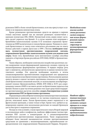 ВИКЛИКИ і РИЗИКИ / 16 березня 2015 24
ружением БМП и более легкой бронетехники, если она присутствует в ко-
лонне и не поражена минометным огнем.
Кроме размещения противотанковых средств на крышах и верхних
этажах высотных зданий там же выгодно размещать пулеметчиков с
едиными пулеметами (ПК, ПКМ). Пулеметный огонь сверху может заста-
вить десант укрыться под броней. А в случае ведения огня патронами с
бронебойно-зажигательными пулями Б-32 возможно поражение броне-
техники до БМП включительно в тонкую броню крыши. Уязвимость совет-
ской бронетехники от такого огня отмечалось россиянами еще по опыту
боевых действий в горном Дагестане в 1999 г. Потому необходимо осна-
щать пулеметчиков противотанковых подразделений лентами,
снаряженными бронебойно-зажигательными пулями для ведения огня
сверху. Более того, бронебойные пули винтовочного калибра способны
поразить и бортовую броню российских БТР, БМД, БРДМ и бронеавтомо-
билей.
Таким образом, необходимо комплексное воздействие различных сис-
тем вооружения легких формирований украинских силовых структур на
механизированные формирования противника. В первую очередь речь
идет о минометах, автоматических гранатометах и единых пулеметах вин-
товочного калибра. Эти средства необходимо включать в штаты
специализированных противотанковых подразделений или придаваться
им для отражения атаки бронетехники противника. Использование данных
средств должно в идеале заставить противника отказаться от прикрытия
своей бронетехники спешенной пехотой, от использования легкоброниро-
ванной техники (бронеавтомобили, БРДМ, БТР, БМД и ЗСУ) для сопро-
вождения танков и БМП и заставить десант на бронетехнике укрыться под
броней. Полное и даже частичное решение этих задач средствами поддерж-
ки противотанковых расчетов способно создать благоприятные условия
для применения РПГ по бронетехнике противника.
Поражениероссийскойбронетехникиреактивнымипротивотанковыми
гранатометами и гранатами зависит от их тактико-технических характе-
ристик, описанных выше. Легкая бронетехника может поражаться и во
фронтальную проекцию, а танки только в борт. Кроме того, требуется од-
новременное ведение огня несколькими расчетами по каждой бронецели
для ее быстрого и надежного поражения.
Исходя из этих условий, а также практического опыта Второй мировой
и послевоенных войн и конфликтов, наиболее эффективная тактика при-
менения РПГ состоит в концентрации их в специализированных
истребительно-противотанковых подразделениях. Такие подразделения
обладают более высокой насыщенностью легкими противотанковыми
средствами по сравнению с механизированными, аэромобильными по-
дразделениями или подразделениями Национальной Гвардии, Погранич-
Необходимо комп-
лексное воздей-
ствие различных
систем вооруже-
ния легких форми-
рований украин-
ских силовых
структур на
механизированные
формирования
противника
Наиболее эффек-
тивная тактика
применения РПГ
состоит в концен-
трации их в специ-
ализированных
истребительно-
противотанковых
подразделениях
 
