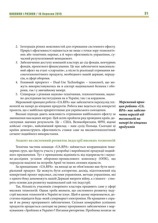 ВИКЛИКИ і РИЗИКИ / 16 березня 2015 31
2.	 Інтеграція різних можливостей для отримання системного ефекту.
Приріст ефективності оцінюється не лише з точки зору технологіч-
них або технічних переваг, а й через ефективність управління, су-
часний результативний менеджмент.
3.	 Забезпечення доступу компаній кластеру до сід-фондів, венчурних
фондів, проектного фінансування. Це має забезпечити максималь-
ний ефект на етапі «стартапів», а після їх реалізації отримання ви-
сокотехнологічного продукту, необхідного нашій державі, переду-
сім, в сфері оборони.
4.	 Головний пріоритет – Dual-Use Technologies – технології, що мо-
жуть використовуватись як в секторі національної безпеки і обо-
рони, так і у звичайному вимірі.
5.	 Співпраця з різними науково-технічними, технологічними, науко-
во-дослідними інституціями як в Україні, так і за кордоном.
Мережевий принцип роботи «UA.RPA» має забезпечити перехід від тех-
нологій на папері до кінцевих продуктів. Робота вже ведеться під конкретні
проекти, що є найбільш пріоритетними для українського сьогодення.
Вказані підходи дають можливість отримання найбільшого ефекту за
зменшення накладних витрат. Цей шлях пройшли ряд провідних країн, до-
сягнувши значних результатів. Це – США, Великобританія, ФРН, відомі
азійські «тигри», найсвіжіший приклад – наш сусід Польща. Сьогодні ці
країни демонструють ефективність ставки саме на високотехнологічний
сегмент подвійного використання.
Акцент на системний розвиток індустрії високих технологій
Технічна частина команди «UA.RPA» займається координацією інже-
нерних груп, що беруть участь у розробці і виробництві продукції подвій-
ного призначення. Тут є принципова відмінність від підприємств і науко-
во-дослідних установ оборонно-промислового комплексу (ОПК), що
передусім націлені на потреби Армії чи інших силових відомств.
За принципами «UA.RPA» на виході це не обов’язково має бути мате-
ріальний продукт. Це можуть бути алгоритми, досвід, підготовлений під
конкретний проект персонал, системи управління, методи управління, які
з одного боку допоможуть нашій Державі виграти війну, а з іншого - ство-
рять основи для розвитку національної хай-тек індустрії.
Так, більшість учасників створеного кластера працюють саме у сфері
високих технологій. Однак треба визнати, що системного розвитку інду-
стрії високих технологій в Україні не існує. Щоб в цьому переконатися, до-
статньо відвідати будь-який супермаркет електроніки. Не кращими є спра-
ви й на ринку програмного забезпечення. Скільки комерційно успішних
продуктів продається сьогодні на ринку програмного забезпечення з мар-
куванням «Зроблено в Україні»? Питання риторичне. Проблема полягає не
Мережевий прин-
цип роботи «UA.
RPA» має забезпе-
чити перехід від
технологій на
папері до кінцевих
продуктів
 