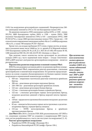 ВИКЛИКИ і РИЗИКИ / 16 березня 2015 47
(14%) (на вооружении артиллерийских соединений). Неприоритетны 240-
мм самоходные миномёты (5%) и 152-мм буксируемые пушки (4%).
На хранении находится 2950 самоходных гаубиц (63%), и 1100 – пушек
(83,5%), 4800 буксируемых гаубиц (86%) и 1100 – пушек (96%), 3900
носимых/ буксируемых миномётов (76%) и 410 – самоходных (95%), 2400
РСЗО (67%), а также 2000 противотанковые пушки (78%). Среди них – 150
относительносовременныхсамоходныхгаубиц«Мста-С»и600буксируемых
«Мста-Б», а также 700 мощных РСЗО «Ураган».
Кроме того, на складах пребывают 8171 очень старых систем, не входя-
щие в указанное выше число 16660 ед. (в т.ч. времён II-й Мировой войны):
5705 буксируемых гаубиц М-30, Д-20, Д-1, МЛ-20 и Б-4М, 650 пушек М-46,
1200 миномётов ПМ-38 и М-160, 616 РСЗО «Катюша» и «Град-1».
При наличии такого количества систем артиллерии на российских
складах (24831 ед.), часто задаваемый ныне вопрос – откуда «ополчение»
ЛНР и ДНР получает своё ракетно-артиллерийское вооружение – является
риторическим.
Перспективы развития вооружения и военной техники РВиА
ВПК России развернул активную работу по решению проблем оснаще-
ния формирований РВиА современным ракетно-реактивным, ствольным
артиллерийским и миномётным вооружением. Его развитие предусматри-
валось на основе создания сбалансированного по боевым задачам типажа
вооружения в ограниченной номенклатуре калибров:
•	 920-мм – оперативно-тактические ракетные комплексы армейских
бригад;
•	 300-мм – реактивная артиллерия окружных бригад;
•	 220-/300-мм – реактивная артиллерия армейских полков;
•	 122-мм – реактивная артиллерия боевых бригад;
•	 152 мм – ствольная артиллерия боевых и армейских бригад;
•	 122-мм – ствольная артиллерия горных мотострелковых бригад,
воздушно-десантных дивизий и бригад морской пехоты (времен-
но);
•	 120мм–орудиямотострелковыхбатальоновивоздушно-десантных
дивизий;
•	 82 мм – минометы батальонов горных мотострелковых и десантно-
штурмовых бригад, отрядов бригад спецназа.
•	 152-мм – ПТРК мотострелковых бригад и армейских
противотанковых бригад.
Для РВиА СВ в 2014 г, согласно ГПВ-2020, реализовывались 107 ОКР, в
т.ч. следующие основные ОКР по созданию и модернизации ВВТ (часть
этих систем разрабатывается, а часть уже поступает на вооружение) [1, 4]:
Ракетно-артиллерийское вооружение:
•	 Разработка ОТРК СВ (шифр «Искандер-М»).
•	 Разработка бикалиберной РСЗО (шифр «Ураган-1М»).
При наличии та-
кого количества
систем артилле-
рии на российских
складах (24831 ед.),
часто задаваемый
ныне вопрос –
откуда «ополче-
ние» ЛНР и ДНР
получает своё
ракетно-артилле-
рийское вооруже-
ние – является
риторическим
 
