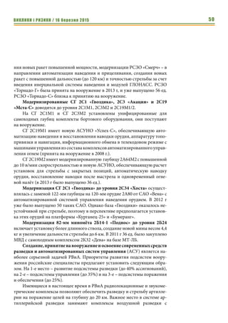 ВИКЛИКИ і РИЗИКИ / 16 березня 2015 50
ния новых ракет повышенной мощности, модернизации РСЗО «Смерч» – в
направлении автоматизации наведения и прицеливания, создания новых
ракет с повышенной дальностью (до 120 км) и точностью стрельбы за счет
введения инерциальной системы наведения и модулей ГЛОНАСС. РСЗО
«Торнадо-Г» была принята на вооружение в 2013 г, и уже выпущено 56 ед.
РСЗО «Торнадо-С» близка к принятию на вооружение.
Модернизированные СГ 2С1 «Гвоздика», 2С3 «Акация» и 2С19
«Мста-С» доводятся до уровня 2С1М1, 2С3М2 и 2С19М1/2.
На СГ 2С1М1 и СГ 2С3М2 установлены унифицированные для
самоходных гаубиц комплекты бортового оборудования, они поступают
на вооружение.
СГ 2С19М1 имеет новую АСУНО «Успех-С», обеспечивающую авто-
матизацию наведения и восстановления наводки орудия, аппаратуру топо-
привязки и навигации, информационного обмена в телекодовом режиме с
машинами управления из состава комплексов автоматизированного управ-
ления огнем (принята на вооружение в 2008 г.).
СГ2С19М2имеетмодернизированную гаубицу2А64М2сповышенной
до 10 в/мин скорострельностью и новую АСУНО, обеспечивающую расчет
установок для стрельбы с закрытых позиций, автоматическую наводку
орудия, восстановление наводки после выстрела и одновременный огне-
вой налёт (в 2013 г было выпущено 36 ед.).
Модернизация СГ 2С1 «Гвоздика» до уровня 2С34 «Хоста» осущест-
влялась с заменой 122-мм гаубицы на 120-мм орудие 2А80 от САО «Вена» с
автоматизированной системой управления наведения орудием. В 2012 г
уже было выпущено 50 таких САО. Однако база «Гвоздики» оказалось не-
устойчивой при стрельбе, поэтому в перспективе предполагается установ-
ка этих орудий на платформы «Курганец-25» и «Бумеранг».
Модернизация 82-мм миномёта 2Б14-1 «Поднос» до уровня 2Б24
включает установку более длинного ствола, создание новой мины весом 4,4
кг и увеличение дальности стрельбы до 6 км. В 2011 г 36 ед. было закуплено
МВД с самоходным комплексом 2К32 «Дева» на базе МТ-ЛБ.
Создание,принятиенавооружениеиосвоениесовременныхсредств
разведки и автоматизированных систем управления (АСУ) является на-
иболее серьезной задачей РВиА. Приоритеты развития подсистем воору-
жения российские специалисты предлагают установить следующим обра-
зом. На 1-е место – развитие подсистемы разведки (до 40% ассигнований),
на 2-е – подсистемы управления (до 35%) и на 3-е – подсистемы поражения
и обеспечения (до 25%).
Имеющиеся в настоящее время в РВиА радиолокационные и звукоме-
трические комплексы позволяют обеспечить разведку и стрельбу артилле-
рии на поражение целей на глубину до 20 км. Важное место в системе ар-
тиллерийской разведки занимают комплексы воздушной разведки с
 