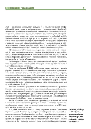 ВИКЛИКИ і РИЗИКИ / 16 квітня 2015 8
ЗСУ — військовою елітою, яка б складала 5—7 тис. вмотивованих профе-
сійних військових шляхом логічного початку створення професійної армії.
Вони мають отримувати інше грошове забезпечення та мати інший статус.
Безумовно, це коштовна справа, яка потребує додаткових зусиль з боку вій-
ськового відомства. Але залучення до довготривалої служби від 5 до 10%
демобілізованих заощадило б ресурси, які підуть на підготовку призовни-
ків та нових мобілізованих з нуля. Можна було б законодавчо забезпечити
створення приватних військових компаній для утримання діючих та фор-
мування нових елітних спецпідрозділів. Але після «війни олігархів» вій-
ськово-політичне керівництво навряд чи піде на альтернативні кроки.
Ще одним, вже об’єктивним фактором стає поява «зеленки» - місце-
вості, у якій набагато легше та ефективніше можна проводити наступ. Що-
правда, величезною українською перевагою залишається рішучість самого
війська боронити державу, хоч і менш ефективною технікою та меншою,
ніж могла бути, увагою з боку влади.
Досі не прийняті нова воєнна доктрина та стратегія національної без-
пеки віддзеркалюють певні подвійні стандарти власне української влади у
боротьбі із зовнішнім ворогом.
Водночас фахівцями ЦДАКР зафіксовано низку позитивних кроків
української влади. Так, 14 квітня Президент Петро Порошенко підписав за-
кон, який підвищує соцгарантії для демобілізованих. Законом, зокрема,
встановлено збереження місця роботи (посади) та середній заробіток на
підприємстві чи в установі за працівниками, які під час проходження вій-
ськової служби отримали поранення (інші ушкодження здоров’я) та зна-
ходяться на лікуванні у медичних закладах, а також потрапили у полон або
визнані зниклими безвісті.
Кім того, важливим кроком стало те, що Президент Петро Порошенко
2 квітня підписав закон, який забороняє показ російських серіалів та філь-
мів. Як відомо, закон «Про внесення змін до деяких законів про захист ін-
формаційного телерадіопростору України» забороняє використання будь-
якої аудіовізуальної продукції, яка шкодить національній безпеці України і
прославляє збройні формування держави-окупанта.
Також важливим стало досягнення керівництва Нацгвардії, що у зоні
бойових дій застосовані лише регулярні частини Нацгвардії України, ко-
жен боєць цих частин є контрактником (заява т.в.о. командувача НГУ гене-
рала Миколи Балана, 12 квітня).
В ЦДАКР позитивно оцінили заяву секретаря РНБОУ Олександра
Турчинова, який 9 квітня, під час презентації Стратегії національної без-
пеки, запевнив, що Україна приділяє особливу увагу відновленню ракетно-
го щита. «Головне завдання ОПК - забезпечити потреби нашої армії та На-
ціональної гвардії в сучасному високотехнологічному озброєнні», - вважає
чиновник. За його словами, особливу увагу приділено відновленню ракет-
З початку 2015 р.
до ВСУ було по-
ставлено більше
50 нових зразків
озброєнь і військо-
вої техніки
 