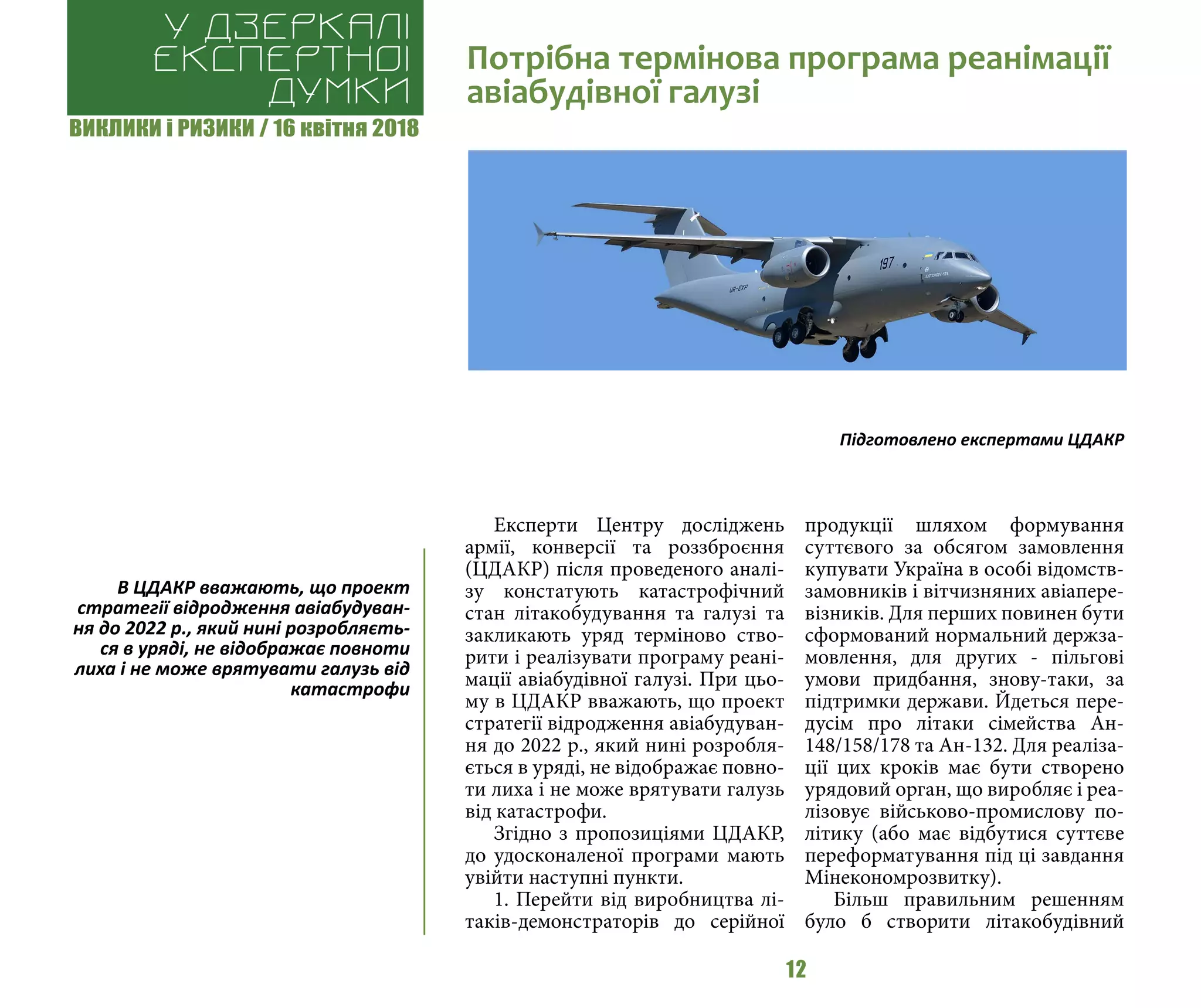 ВИКЛИКИ і РИЗИКИ / 16 квітня 2018
12
Експерти Центру досліджень
армії, конверсії та роззброєння
(ЦДАКР) після проведеного аналі-
зу констатують катастрофічний
стан літакобудування та галузі та
закликають уряд терміново ство-
рити і реалізувати програму реані-
мації авіабудівної галузі. При цьо-
му в ЦДАКР вважають, що проект
стратегії відродження авіабудуван-
ня до 2022 р., який нині розробля-
ється в уряді, не відображає повно-
ти лиха і не може врятувати галузь
від катастрофи.
Згідно з пропозиціями ЦДАКР,
до удосконаленої програми мають
увійти наступні пункти.
1. Перейти від виробництва лі-
таків-демонстраторів до серійної
продукції шляхом формування
суттєвого за обсягом замовлення
купувати Україна в особі відомств-
замовників і вітчизняних авіапере-
візників. Для перших повинен бути
сформований нормальний держза-
мовлення, для других - пільгові
умови придбання, знову-таки, за
підтримки держави. Йдеться пере-
дусім про літаки сімейства Ан-
148/158/178 та Ан-132. Для реаліза-
ції цих кроків має бути створено
урядовий орган, що виробляє і реа-
лізовує військово-промислову по-
літику (або має відбутися суттєве
переформатування під ці завдання
Мінекономрозвитку).
Більш правильним решенням
було б створити літакобудівний
Потрібна термінова програма реанімації
авіабудівної галузі
У дзеркалі
експертноі
думки
Підготовлено експертами ЦДАКР
В ЦДАКР вважають, що проект
стратегії відродження авіабудуван-
ня до 2022 р., який нині розробляєть-
ся в уряді, не відображає повноти
лиха і не може врятувати галузь від
катастрофи
 