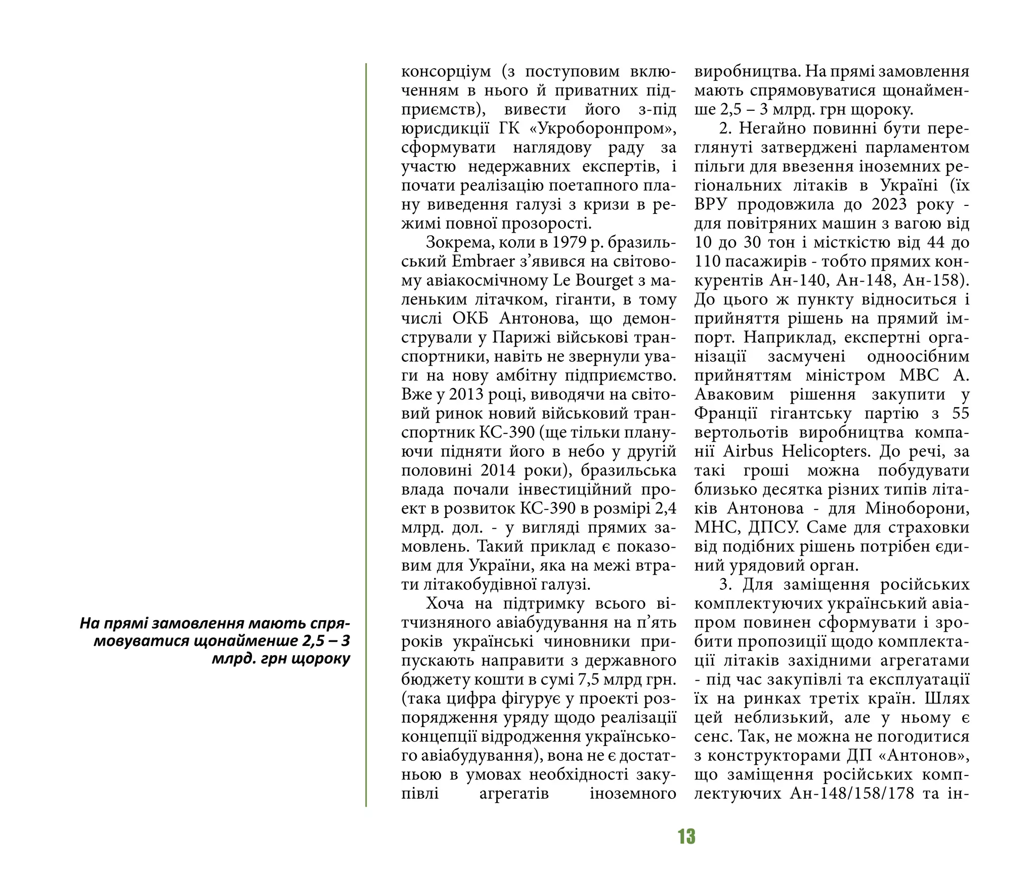 13
консорціум (з поступовим вклю-
ченням в нього й приватних під-
приємств), вивести його з-під
юрисдикції ГК «Укроборонпром»,
сформувати наглядову раду за
участю недержавних експертів, і
почати реалізацію поетапного пла-
ну виведення галузі з кризи в ре-
жимі повної прозорості.
Зокрема, коли в 1979 р. бразиль-
ський Embraer з’явився на світово-
му авіакосмічному Le Bourget з ма-
леньким літачком, гіганти, в тому
числі ОКБ Антонова, що демон-
стрували у Парижі військові тран-
спортники, навіть не звернули ува-
ги на нову амбітну підприємство.
Вже у 2013 році, виводячи на світо-
вий ринок новий військовий тран-
спортник КС-390 (ще тільки плану-
ючи підняти його в небо у другій
половині 2014 роки), бразильська
влада почали інвестиційний про-
ект в розвиток КС-390 в розмірі 2,4
млрд. дол. - у вигляді прямих за-
мовлень. Такий приклад є показо-
вим для України, яка на межі втра-
ти літакобудівної галузі.
Хоча на підтримку всього ві-
тчизняного авіабудування на п’ять
років українські чиновники при-
пускають направити з державного
бюджету кошти в сумі 7,5 млрд грн.
(така цифра фігурує у проекті роз-
порядження уряду щодо реалізації
концепції відродження українсько-
го авіабудування), вона не є достат-
ньою в умовах необхідності заку-
півлі агрегатів іноземного
виробництва. На прямі замовлення
мають спрямовуватися щонаймен-
ше 2,5 – 3 млрд. грн щороку.
2. Негайно повинні бути пере-
глянуті затверджені парламентом
пільги для ввезення іноземних ре-
гіональних літаків в Україні (їх
ВРУ продовжила до 2023 року -
для повітряних машин з вагою від
10 до 30 тон і місткістю від 44 до
110 пасажирів - тобто прямих кон-
курентів Ан-140, Ан-148, Ан-158).
До цього ж пункту відноситься і
прийняття рішень на прямий ім-
порт. Наприклад, експертні орга-
нізації засмучені одноосібним
прийняттям міністром МВС А.
Аваковим рішення закупити у
Франції гігантську партію з 55
вертольотів виробництва компа-
нії Airbus Helicopters. До речі, за
такі гроші можна побудувати
близько десятка різних типів літа-
ків Антонова - для Міноборони,
МНС, ДПСУ. Саме для страховки
від подібних рішень потрібен єди-
ний урядовий орган.
3. Для заміщення російських
комплектуючих український авіа-
пром повинен сформувати і зро-
бити пропозиції щодо комплекта-
ції літаків західними агрегатами
- під час закупівлі та експлуатації
їх на ринках третіх країн. Шлях
цей неблизький, але у ньому є
сенс. Так, не можна не погодитися
з конструкторами ДП «Антонов»,
що заміщення російських комп-
лектуючих Ан-148/158/178 та ін-
На прямі замовлення мають спря-
мовуватися щонайменше 2,5 – 3
млрд. грн щороку
 