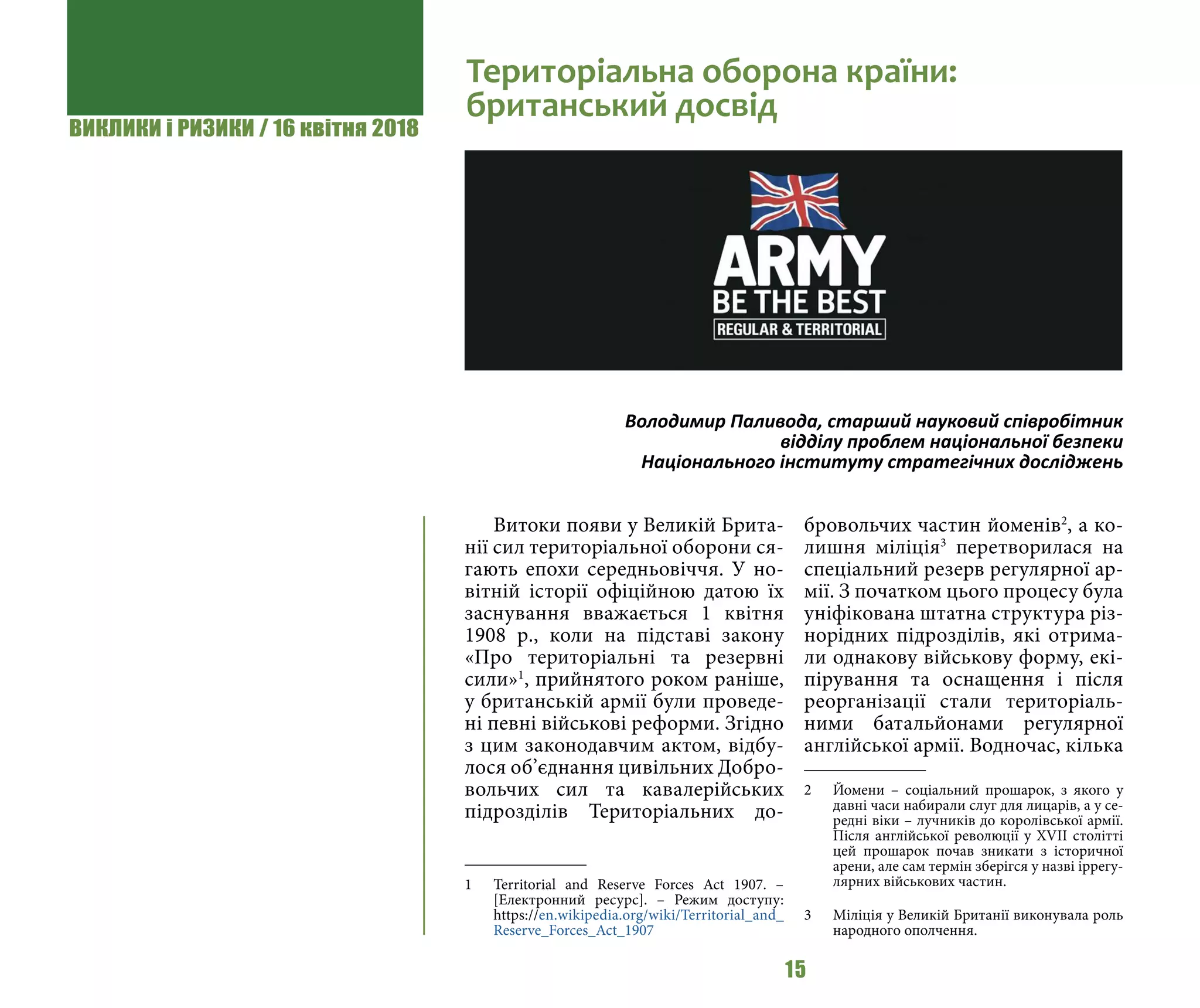 ВИКЛИКИ і РИЗИКИ / 16 квітня 2018
15
Витоки появи у Великій Брита-
нії сил територіальної оборони ся-
гають епохи середньовіччя. У но-
вітній історії офіційною датою їх
заснування вважається 1 квітня
1908 р., коли на підставі закону
«Про територіальні та резервні
сили»1
, прийнятого роком раніше,
у британській армії були проведе-
ні певні військові реформи. Згідно
з цим законодавчим актом, відбу-
лося об’єднання цивільних Добро-
вольчих сил та кавалерійських
підрозділів Територіальних до-
1 	 Territorial and Reserve Forces Act 1907. –
[Електронний ресурс]. – Режим доступу:
https://en.wikipedia.org/wiki/Territorial_and_
Reserve_Forces_Act_1907
бровольчих частин йоменів2
, а ко-
лишня міліція3
перетворилася на
спеціальний резерв регулярної ар-
мії. З початком цього процесу була
уніфікована штатна структура різ-
норідних підрозділів, які отрима-
ли однакову військову форму, екі-
пірування та оснащення і після
реорганізації стали територіаль-
ними батальйонами регулярної
англійської армії. Водночас, кілька
2 	 Йомени – соціальний прошарок, з якого у
давні часи набирали слуг для лицарів, а у се-
редні віки – лучників до королівської армії.
Після англійської революції у XVII столітті
цей прошарок почав зникати з історичної
арени, але сам термін зберігся у назві іррегу-
лярних військових частин.
3 	 Міліція у Великій Британії виконувала роль
народного ополчення.
Територіальна оборона країни:
британський досвід
Володимир Паливода, старший науковий співробітник
відділу проблем національної безпеки
Національного інституту стратегічних досліджень
 