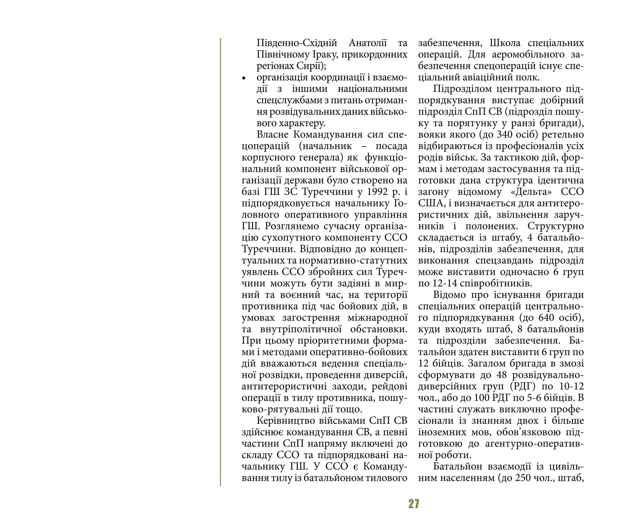 27
Південно-Східній Анатолії та
Північному Іраку, прикордонних
регіонах Сирії);
•	 організація координації і взаємо-
дії з іншими національними
спецслужбами з питань отриман-
нярозвідувальнихданихвійсько-
вого характеру.
Власне Командування сил спе-
цоперацій (начальник – посада
корпусного генерала) як функціо-
нальний компонент військової ор-
ганізації держави було створено на
базі ГШ ЗС Туреччини у 1992 р. і
підпорядковується начальнику Го-
ловного оперативного управління
ГШ. Розглянемо сучасну організа-
цію сухопутного компоненту ССО
Туреччини. Відповідно до концеп-
туальних та нормативно-статутних
уявлень ССО збройних сил Туреч-
чини можуть бути задіяні в мир-
ний та воєнний час, на території
противника під час бойових дій, в
умовах загострення міжнародної
та внутріполітичної обстановки.
При цьому пріоритетними форма-
ми і методами оперативно-бойових
дій вважаються ведення спеціаль-
ної розвідки, проведення диверсій,
антитерористичні заходи, рейдові
операції в тилу противника, пошу-
ково-рятувальні дії тощо.
Керівництво військами СпП СВ
здійснює командування СВ, а певні
частини СпП напряму включені до
складу ССО та підпорядковані на-
чальнику ГШ. У ССО є Команду-
вання тилу із батальйоном тилового
забезпечення, Школа спеціальних
операцій. Для аеромобільного за-
безпечення спецоперацій існує спе-
ціальний авіаційний полк.
Підрозділом центрального під-
порядкування виступає добірний
підрозділ СпП СВ (підрозділ пошу-
ку та порятунку у ранзі бригади),
вояки якого (до 340 осіб) ретельно
відбираються із професіоналів усіх
родів військ. За тактикою дій, фор-
мам і методам застосування та під-
готовки дана структура ідентична
загону відомому «Дельта» ССО
США, і визначається для антитеро-
ристичних дій, звільнення заруч-
ників і полонених. Структурно
складається із штабу, 4 батальйо-
нів, підрозділів забезпечення, для
виконання спецзавдань підрозділ
може виставити одночасно 6 груп
по 12-14 співробітників.
Відомо про існування бригади
спеціальних операцій центрально-
го підпорядкування (до 640 осіб),
куди входять штаб, 8 батальйонів
та підрозділи забезпечення. Ба-
тальйон здатен виставити 6 груп по
12 бійців. Загалом бригада в змозі
сформувати до 48 розвідувально-
диверсійних груп (РДГ) по 10-12
чол., або до 100 РДГ по 5-6 бійців. В
частині служать виключно профе-
сіонали із знанням двох і більше
іноземних мов, обов’язковою під-
готовкою до агентурно-оператив-
ної роботи.
Батальйон взаємодії із цивіль-
ним населенням (до 250 чол., штаб,
 
